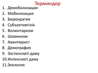 Терминдер
1. Демобилизация
2. Мобилизация
3. Бюрократия
4. Субъективтілік
5. Волюнтаризм
6. Шовинизм
7. Авантюрист
8. Демография
9. Экстенсивті даму
10.Интенсивті даму
11.Экология
 