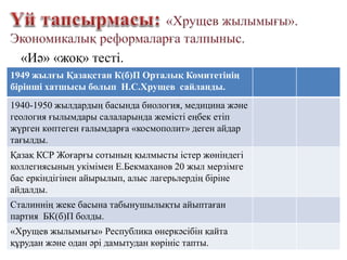 «Иә» «жоқ» тесті.
1949 жылғы Қазақстан К(б)П Орталық Комитетінің
бірінші хатшысы болып Н.С.Хрущев сайланды.
1940-1950 жылдардың басында биология, медицина және
геология ғылымдары салаларында жемісті еңбек етіп
жүрген көптеген ғалымдарға «космополит» деген айдар
тағылды.
Қазақ КСР Жоғарғы сотының қылмысты істер жөніндегі
коллегиясының укімімен Е.Бекмаханов 20 жыл мерзімге
бас еркіндігінен айырылып, алыс лагерьлердің біріне
айдалды.
Сталиннің жеке басына табынушылықты айыптаған
партия БК(б)П болды.
«Хрущев жылымығы» Республика өнеркәсібін қайта
құрудан және одан әрі дамытудан көрініс тапты.
 