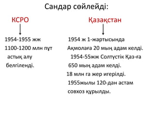 Сандар сөйлейді:
КСРО Қазақстан
1954-1955 жж 1954 ж 1-жартысында
1100-1200 млн пұт Ақмолаға 20 мың адам келді.
астық алу 1954-55жж Солтүстік Қаз-ға
белгіленді. 650 мың адам келді.
18 млн га жер игерілді.
1955жылы 120-дан астам
совхоз құрылды.
 