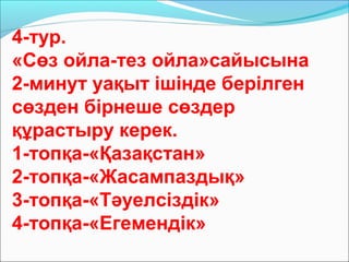 4-тур.
«Сөз ойла-тез ойла»сайысына
2-минут уақыт ішінде берілген
сөзден бірнеше сөздер
құрастыру керек.
1-топқа-«Қазақстан»
2-топқа-«Жасампаздық»
3-топқа-«Тәуелсіздік»
4-топқа-«Егемендік»
 