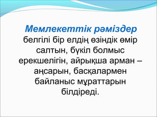 Мемлекеттік рәміздер
белгілі бір елдің өзіндік өмір
салтын, бүкіл болмыс
ерекшелігін, айрықша арман –
аңсарын, басқалармен
байланыс мұраттарын
білдіреді.
 
