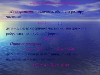 Дисперсність – величина, обернена розміру
частинки:
D = 1/а (1)
де а – діаметр сферичної частинки, або довжина
ребра частинки кубічної форми
[D] = м-1
Питома поверхня
Sпит. = S/V або Sпит. = S/m
де S – площа поверхні частинки, V – об’єм
частинки, m – маса частинки
[Sуд.] = м -1
[Sуд.] = м2
/кг
КАФЕДРА ФІЗИЧНОЇ ТА КОЛОЇДНОЇ ХІМІЇ
 