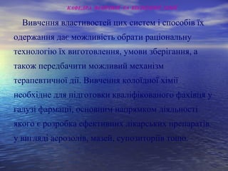 Вивчення властивостей цих систем і способів їх
одержання дає можливість обрати раціональну
технологію їх виготовлення, умови зберігання, а
також передбачити можливий механізм
терапевтичної дії. Вивчення колоїдної хімії
необхідне для підготовки кваліфікованого фахівця у
галузі фармації, основним напрямком діяльності
якого є розробка ефективних лікарських препаратів
у вигляді аерозолів, мазей, супозиторіїв тощо.
КАФЕДРА ФІЗИЧНОЇ ТА КОЛОЇДНОЇ ХІМІЇ
 