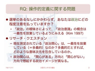 RQ: 操作的定義に関する問題
l  選挙のあるなしにかかわらず，あなたは政治にどの
程度注意を払っていますか？
•  「政治」の曖昧さによって，『政治意識』の概念は
一義性を放棄しているようにみえる（Kim 1997)
l  リサーチ・クエスチョン
•  現在測定されている「政治関心」は，一義性を放棄
している（＝多義的）なのか？多義的だとすれば，
どのような意味次元を包含しているのか。
•  政治関心は，「関心がある」方向と「関心がない」
方向で想起する政治イメージが異なる。
14/11/11 大西ランチゼミ報告 3
 