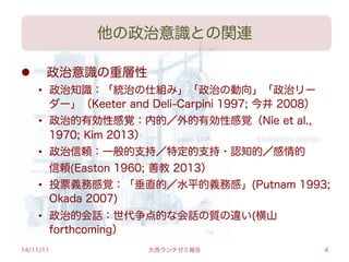 他の政治意識との関連
l   政治意識の重層性
•  政治知識：「統治の仕組み」「政治の動向」「政治リー
ダー」（Keeter and Deli-Carpini 1997; 今井 2008）
•  政治的有効性感覚：内的／外的有効性感覚（Nie et al.,
1970; Kim 2013）
•  政治信頼：一般的支持／特定的支持・認知的／感情的
 信頼(Easton 1960; 善教 2013）
•  投票義務感覚：「垂直的／水平的義務感」(Putnam 1993;
Okada 2007)
•  政治的会話：世代争点的な会話の質の違い(横山
forthcoming）
14/11/11 大西ランチゼミ報告 4
 