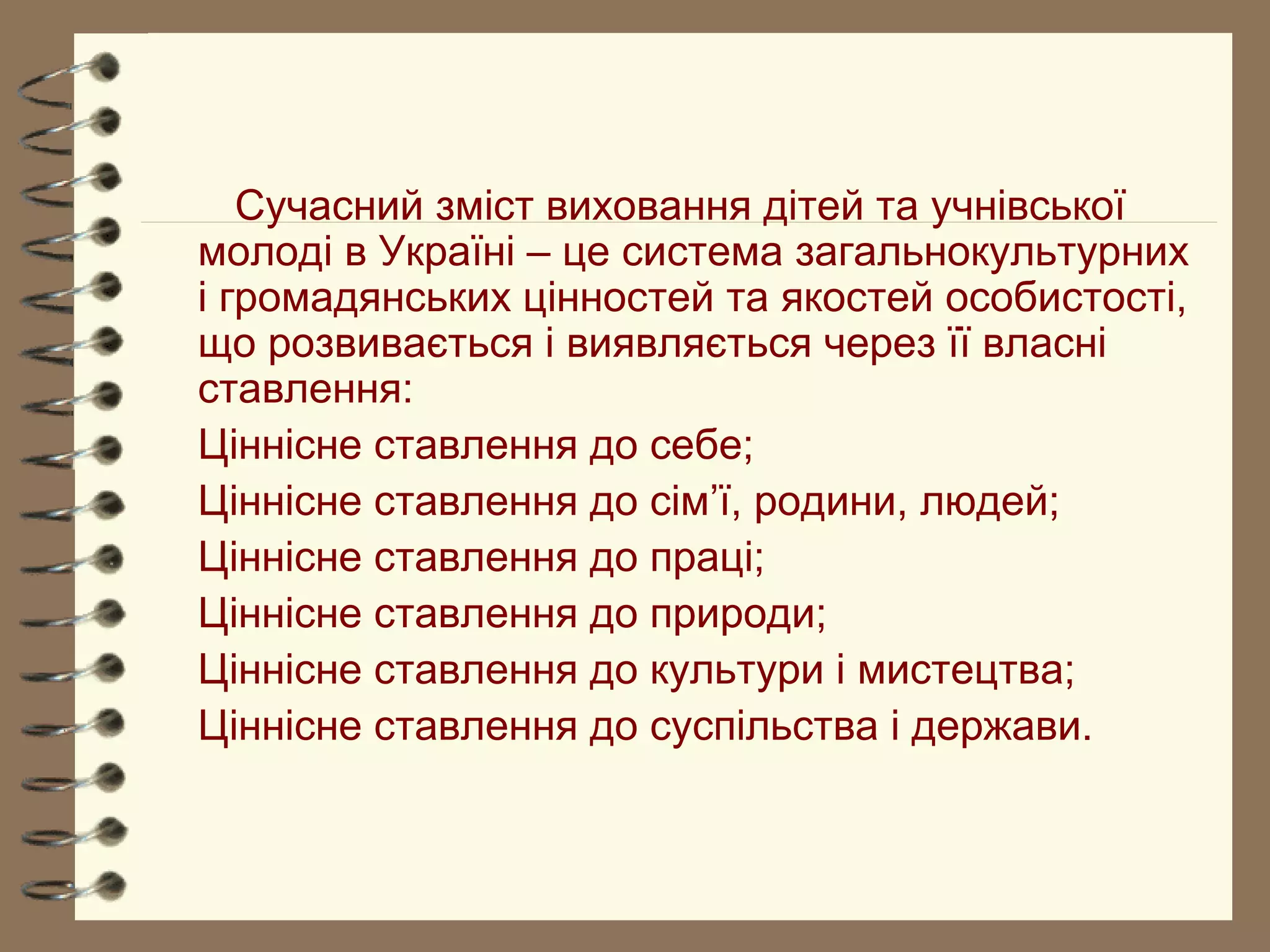 Сучасний зміст виховання дітей та учнівської
молоді в Україні – це система загальнокультурних
і громадянських цінностей та якостей особистості,
що розвивається і виявляється через її власні
ставлення:
Ціннісне ставлення до себе;
Ціннісне ставлення до сім’ї, родини, людей;
Ціннісне ставлення до праці;
Ціннісне ставлення до природи;
Ціннісне ставлення до культури і мистецтва;
Ціннісне ставлення до суспільства і держави.
 