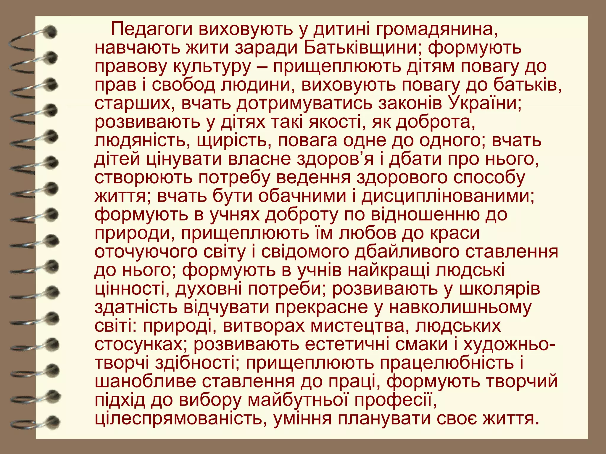 Педагоги виховують у дитині громадянина,
навчають жити заради Батьківщини; формують
правову культуру – прищеплюють дітям повагу до
прав і свобод людини, виховують повагу до батьків,
старших, вчать дотримуватись законів України;
розвивають у дітях такі якості, як доброта,
людяність, щирість, повага одне до одного; вчать
дітей цінувати власне здоров’я і дбати про нього,
створюють потребу ведення здорового способу
життя; вчать бути обачними і дисциплінованими;
формують в учнях доброту по відношенню до
природи, прищеплюють їм любов до краси
оточуючого світу і свідомого дбайливого ставлення
до нього; формують в учнів найкращі людські
цінності, духовні потреби; розвивають у школярів
здатність відчувати прекрасне у навколишньому
світі: природі, витворах мистецтва, людських
стосунках; розвивають естетичні смаки і художньо-
творчі здібності; прищеплюють працелюбність і
шанобливе ставлення до праці, формують творчий
підхід до вибору майбутньої професії,
цілеспрямованість, уміння планувати своє життя.
 