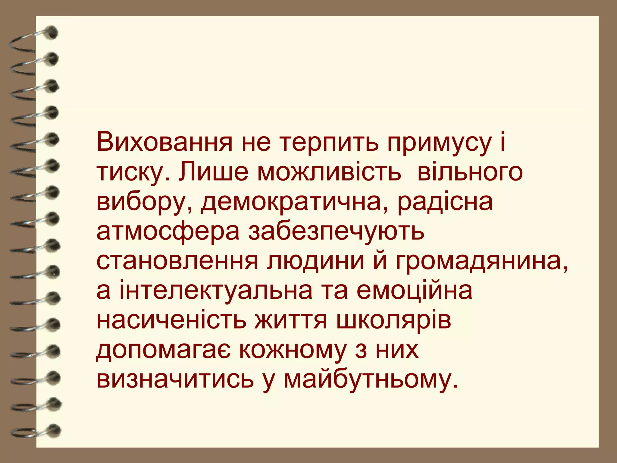 Виховання не терпить примусу і
тиску. Лише можливість вільного
вибору, демократична, радісна
атмосфера забезпечують
становлення людини й громадянина,
а інтелектуальна та емоційна
насиченість життя школярів
допомагає кожному з них
визначитись у майбутньому.
 