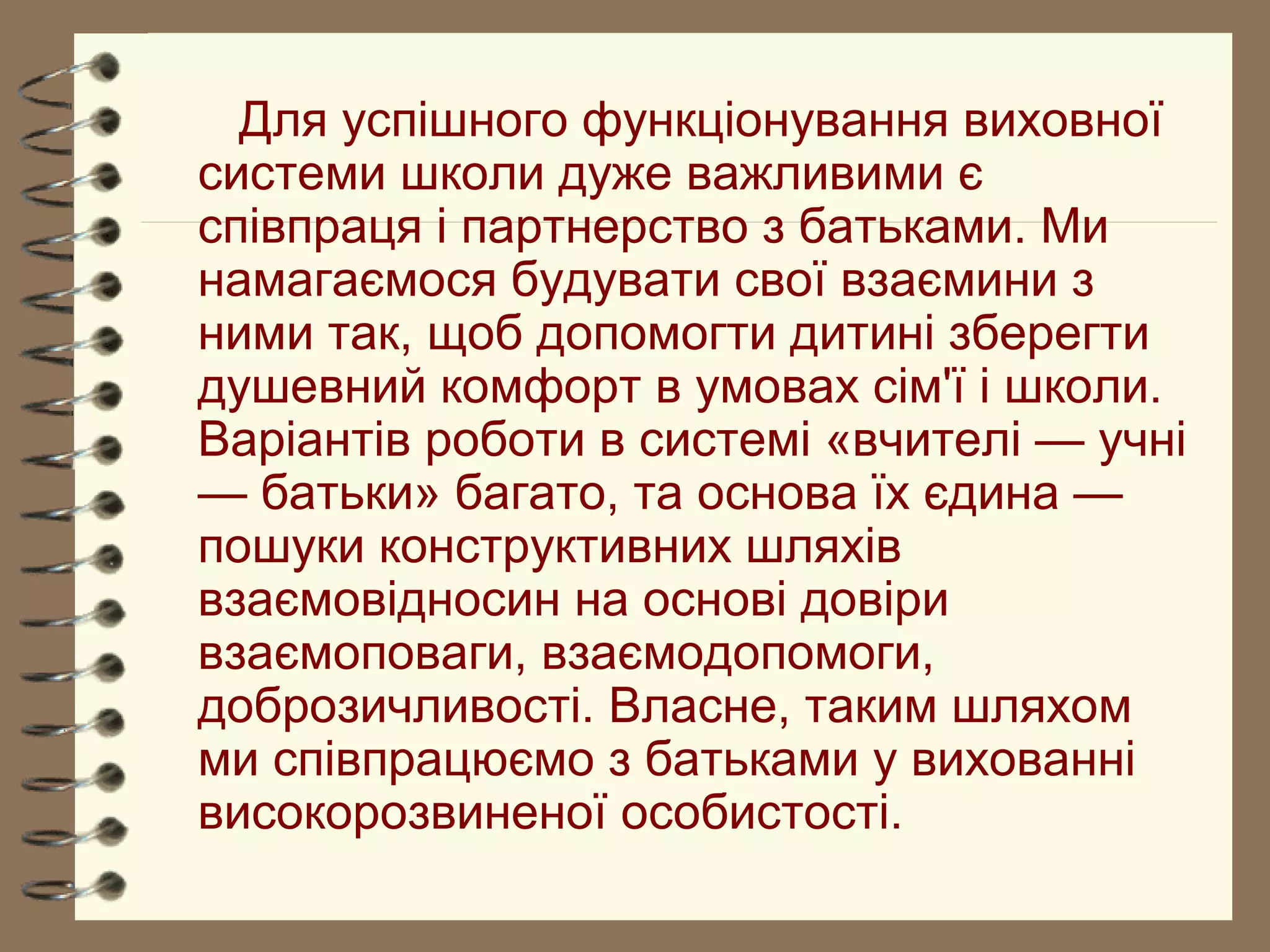 Для успішного функціонування виховної
системи школи дуже важливими є
співпраця і партнерство з батьками. Ми
намагаємося будувати свої взаємини з
ними так, щоб допомогти дитині зберегти
душевний комфорт в умовах сім'ї і школи.
Варіантів роботи в системі «вчителі — учні
— батьки» багато, та основа їх єдина —
пошуки конструктивних шляхів
взаємовідносин на основі довіри
взаємоповаги, взаємодопомоги,
доброзичливості. Власне, таким шляхом
ми співпрацюємо з батьками у вихованні
високорозвиненої особистості.
 