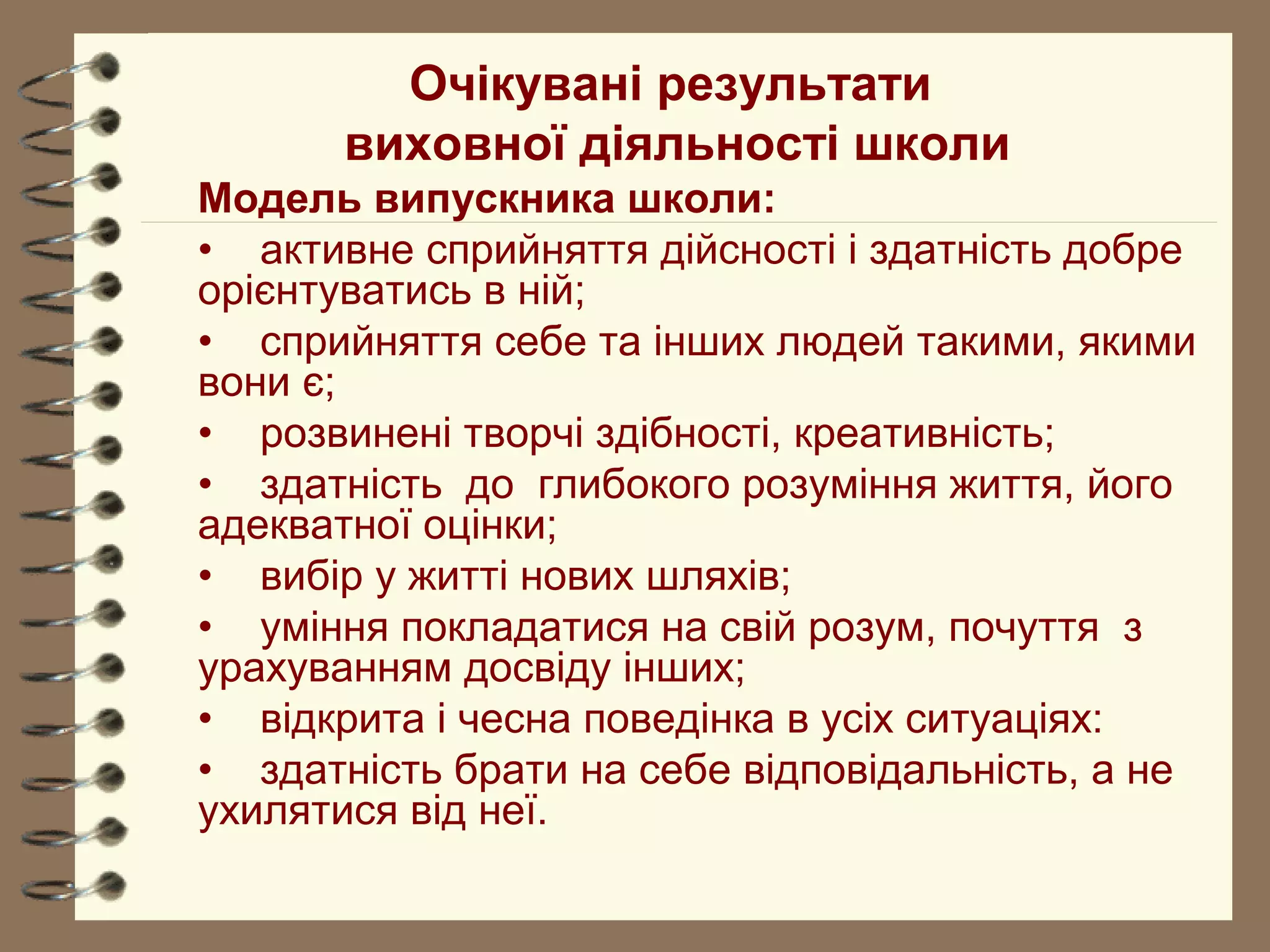 Очікувані результати
виховної діяльності школи
Модель випускника школи:
• активне сприйняття дійсності і здатність добре
орієнтуватись в ній;
• сприйняття себе та інших людей такими, якими
вони є;
• розвинені творчі здібності, креативність;
• здатність до глибокого розуміння життя, його
адекватної оцінки;
• вибір у житті нових шляхів;
• уміння покладатися на свій розум, почуття з
урахуванням досвіду інших;
• відкрита і чесна поведінка в усіх ситуаціях:
• здатність брати на себе відповідальність, а не
ухилятися від неї.
 