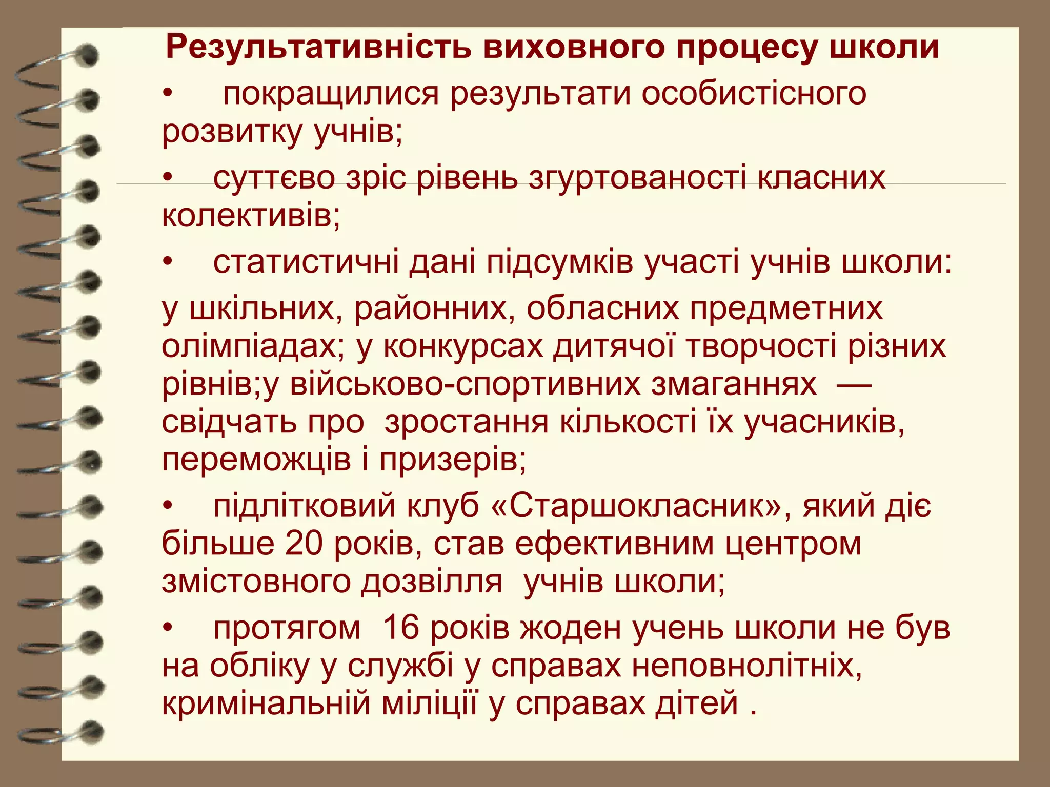 Результативність виховного процесу школи
• покращилися результати особистісного
розвитку учнів;
• суттєво зріс рівень згуртованості класних
колективів;
• статистичні дані підсумків участі учнів школи:
у шкільних, районних, обласних предметних
олімпіадах; у конкурсах дитячої творчості різних
рівнів;у військово-спортивних змаганнях —
свідчать про зростання кількості їх учасників,
переможців і призерів;
• підлітковий клуб «Старшокласник», який діє
більше 20 років, став ефективним центром
змістовного дозвілля учнів школи;
• протягом 16 років жоден учень школи не був
на обліку у службі у справах неповнолітніх,
кримінальній міліції у справах дітей .
 