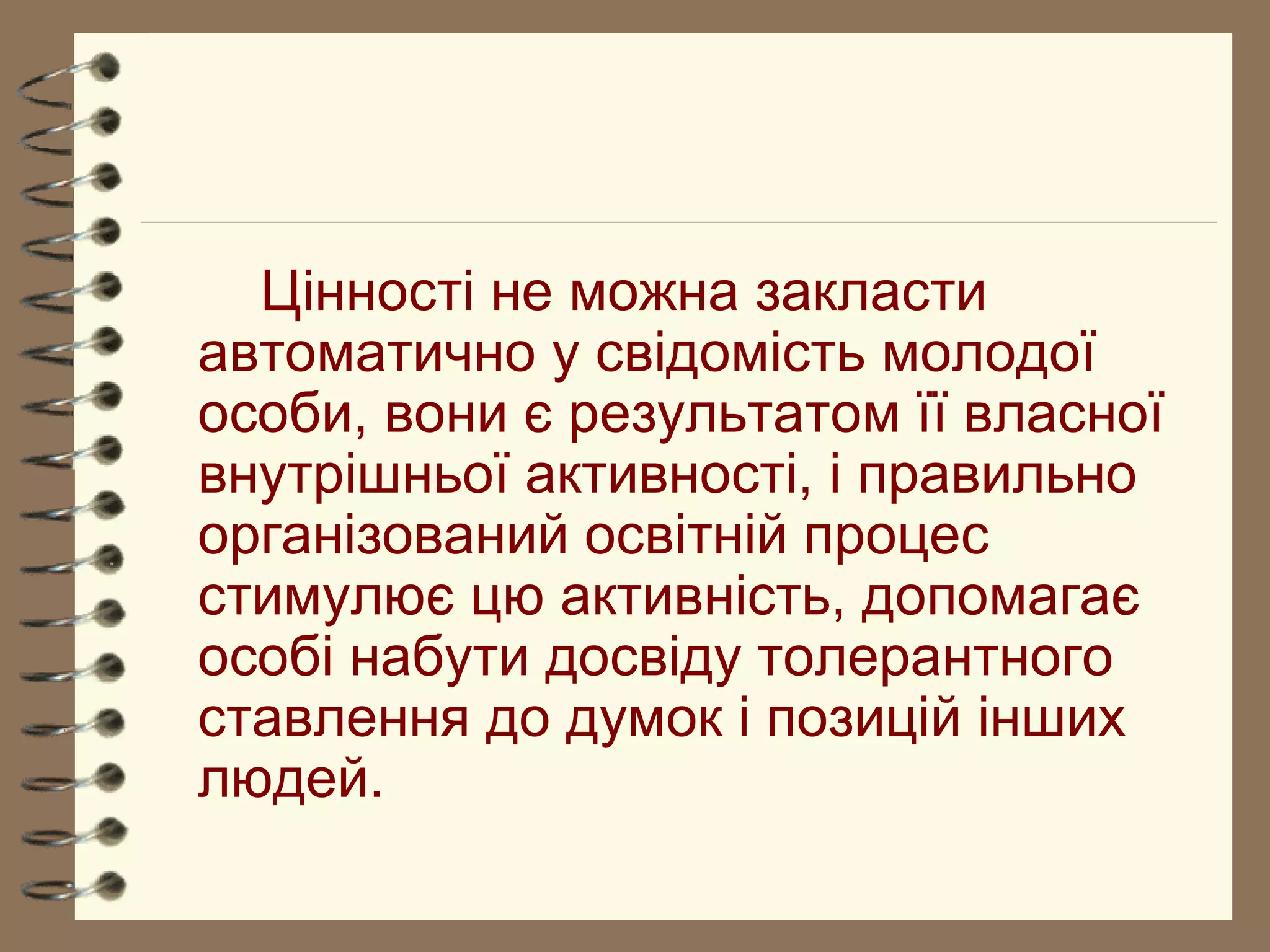 Цінності не можна закласти
автоматично у свідомість молодої
особи, вони є результатом її власної
внутрішньої активності, і правильно
організований освітній процес
стимулює цю активність, допомагає
особі набути досвіду толерантного
ставлення до думок і позицій інших
людей.
 