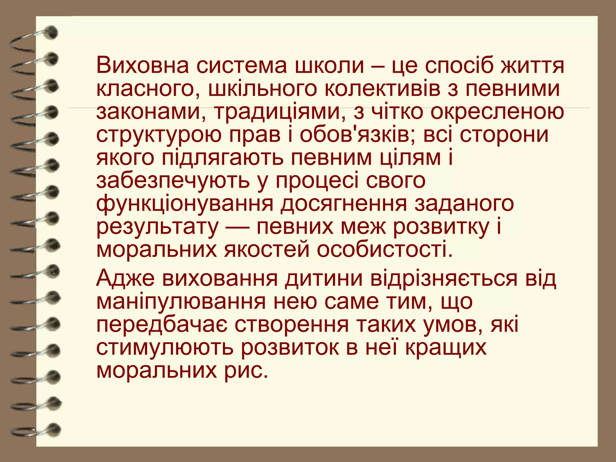 Виховна система школи – це спосіб життя
класного, шкільного колективів з певними
законами, традиціями, з чітко окресленою
структурою прав і обов'язків; всі сторони
якого підлягають певним цілям і
забезпечують у процесі свого
функціонування досягнення заданого
результату — певних меж розвитку і
моральних якостей особистості.
Адже виховання дитини відрізняється від
маніпулювання нею саме тим, що
передбачає створення таких умов, які
стимулюють розвиток в неї кращих
моральних рис.
 
