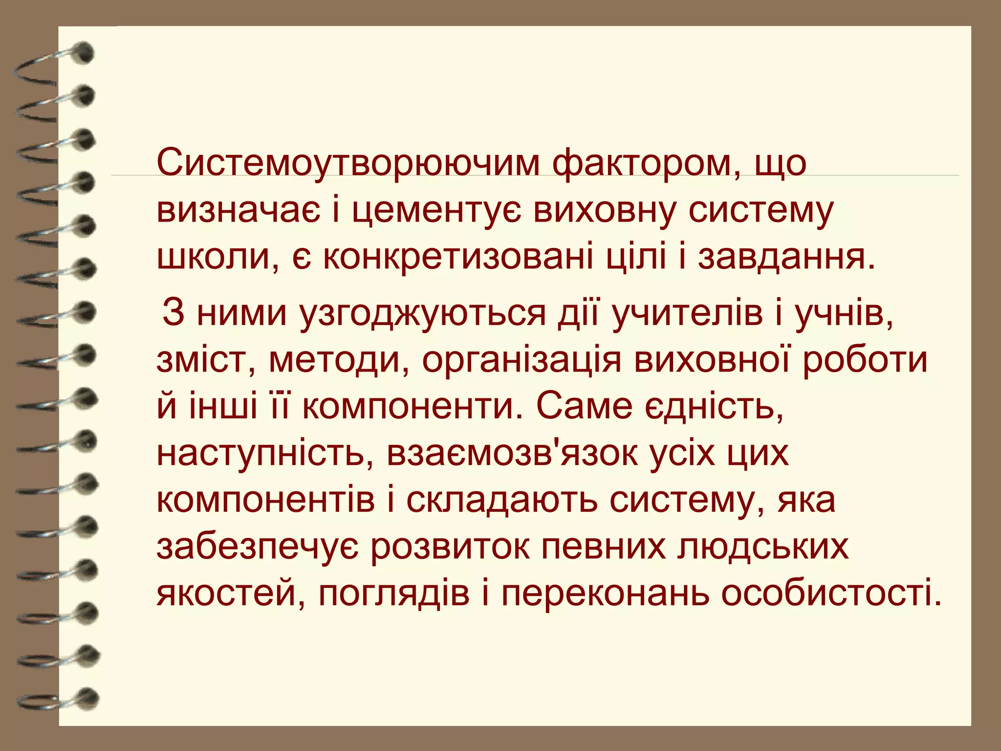 Системоутворюючим фактором, що
визначає і цементує виховну систему
школи, є конкретизовані цілі і завдання.
З ними узгоджуються дії учителів і учнів,
зміст, методи, організація виховної роботи
й інші її компоненти. Саме єдність,
наступність, взаємозв'язок усіх цих
компонентів і складають систему, яка
забезпечує розвиток певних людських
якостей, поглядів і переконань особистості.
 