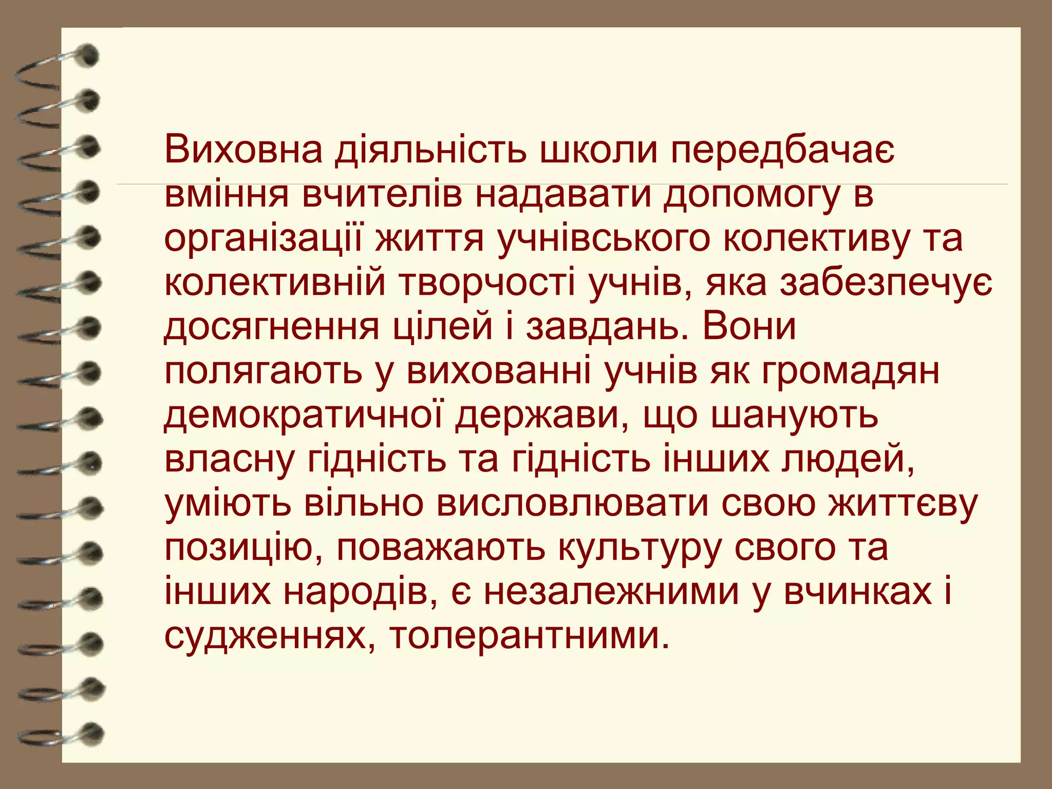 Виховна діяльність школи передбачає
вміння вчителів надавати допомогу в
організації життя учнівського колективу та
колективній творчості учнів, яка забезпечує
досягнення цілей і завдань. Вони
полягають у вихованні учнів як громадян
демократичної держави, що шанують
власну гідність та гідність інших людей,
уміють вільно висловлювати свою життєву
позицію, поважають культуру свого та
інших народів, є незалежними у вчинках і
судженнях, толерантними.
 