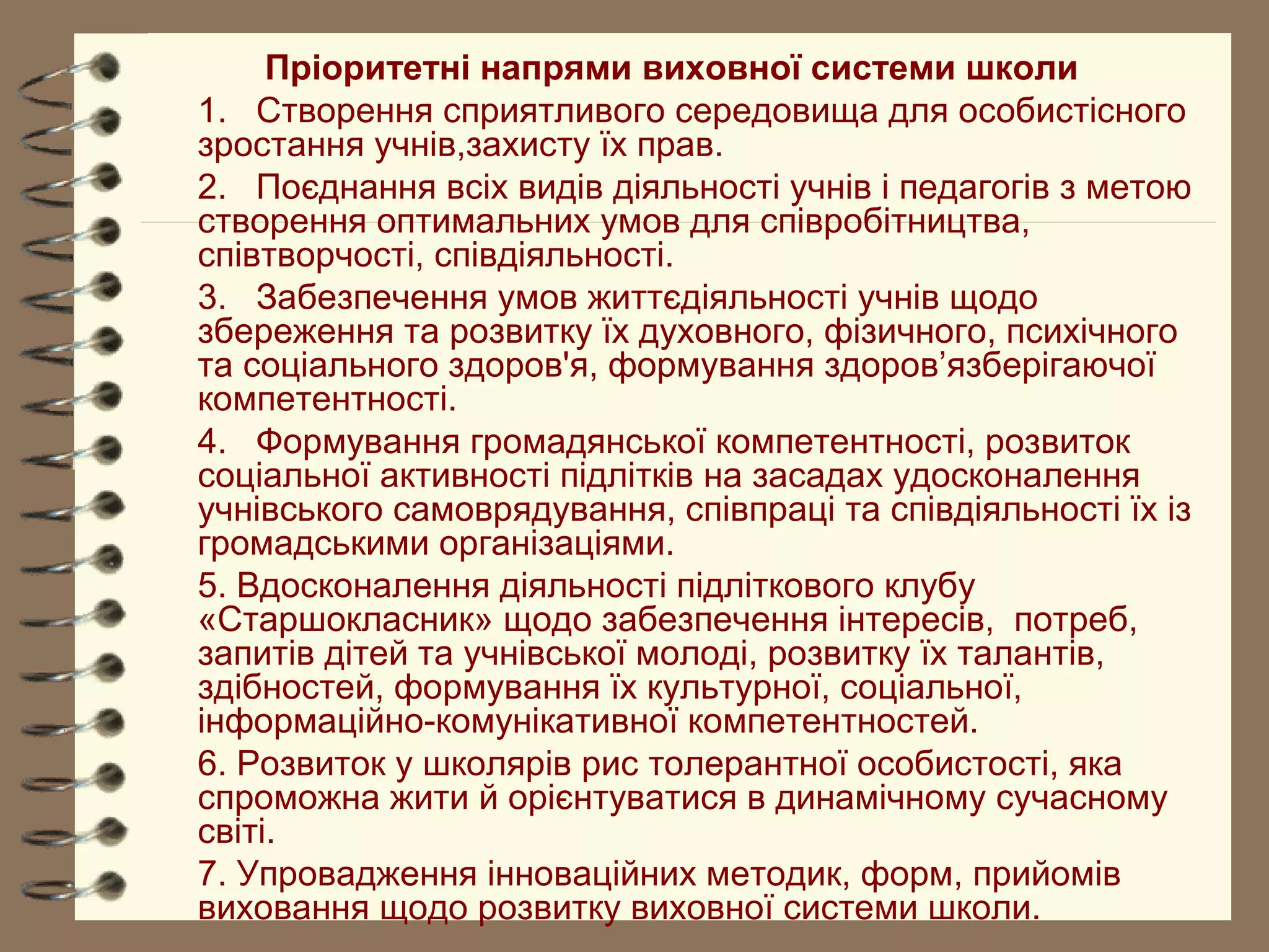 Пріоритетні напрями виховної системи школи
1. Створення сприятливого середовища для особистісного
зростання учнів,захисту їх прав.
2. Поєднання всіх видів діяльності учнів і педагогів з метою
створення оптимальних умов для співробітництва,
співтворчості, співдіяльності.
3. Забезпечення умов життєдіяльності учнів щодо
збереження та розвитку їх духовного, фізичного, психічного
та соціального здоров'я, формування здоров’язберігаючої
компетентності.
4. Формування громадянської компетентності, розвиток
соціальної активності підлітків на засадах удосконалення
учнівського самоврядування, співпраці та співдіяльності їх із
громадськими організаціями.
5. Вдосконалення діяльності підліткового клубу
«Старшокласник» щодо забезпечення інтересів, потреб,
запитів дітей та учнівської молоді, розвитку їх талантів,
здібностей, формування їх культурної, соціальної,
інформаційно-комунікативної компетентностей.
6. Розвиток у школярів рис толерантної особистості, яка
спроможна жити й орієнтуватися в динамічному сучасному
світі.
7. Упровадження інноваційних методик, форм, прийомів
виховання щодо розвитку виховної системи школи.
 