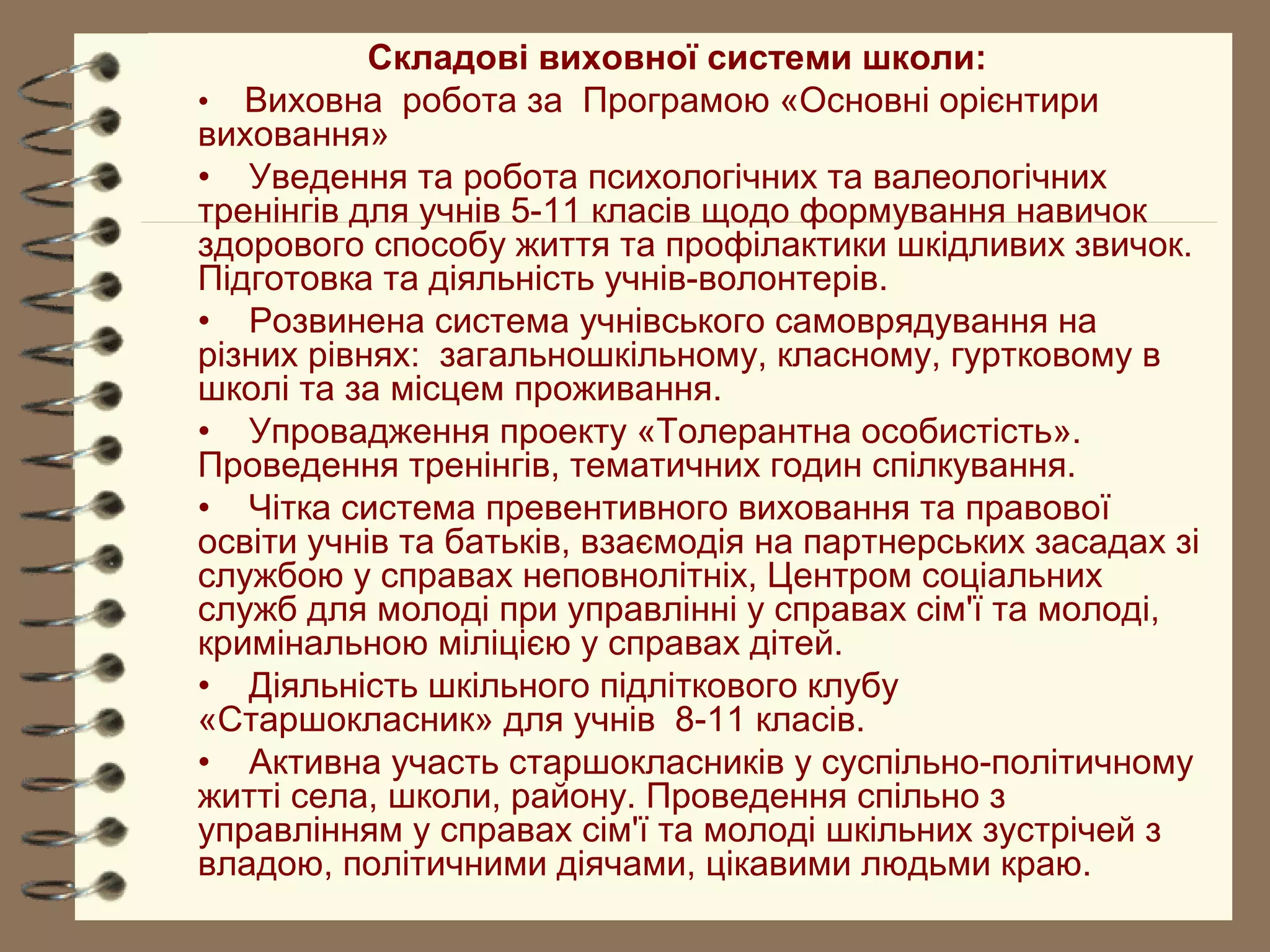 Складові виховної системи школи:
• Виховна робота за Програмою «Основні орієнтири
виховання»
• Уведення та робота психологічних та валеологічних
тренінгів для учнів 5-11 класів щодо формування навичок
здорового способу життя та профілактики шкідливих звичок.
Підготовка та діяльність учнів-волонтерів.
• Розвинена система учнівського самоврядування на
різних рівнях: загальношкільному, класному, гуртковому в
школі та за місцем проживання.
• Упровадження проекту «Толерантна особистість».
Проведення тренінгів, тематичних годин спілкування.
• Чітка система превентивного виховання та правової
освіти учнів та батьків, взаємодія на партнерських засадах зі
службою у справах неповнолітніх, Центром соціальних
служб для молоді при управлінні у справах сім'ї та молоді,
кримінальною міліцією у справах дітей.
• Діяльність шкільного підліткового клубу
«Старшокласник» для учнів 8-11 класів.
• Активна участь старшокласників у суспільно-політичному
житті села, школи, району. Проведення спільно з
управлінням у справах сім'ї та молоді шкільних зустрічей з
владою, політичними діячами, цікавими людьми краю.
 