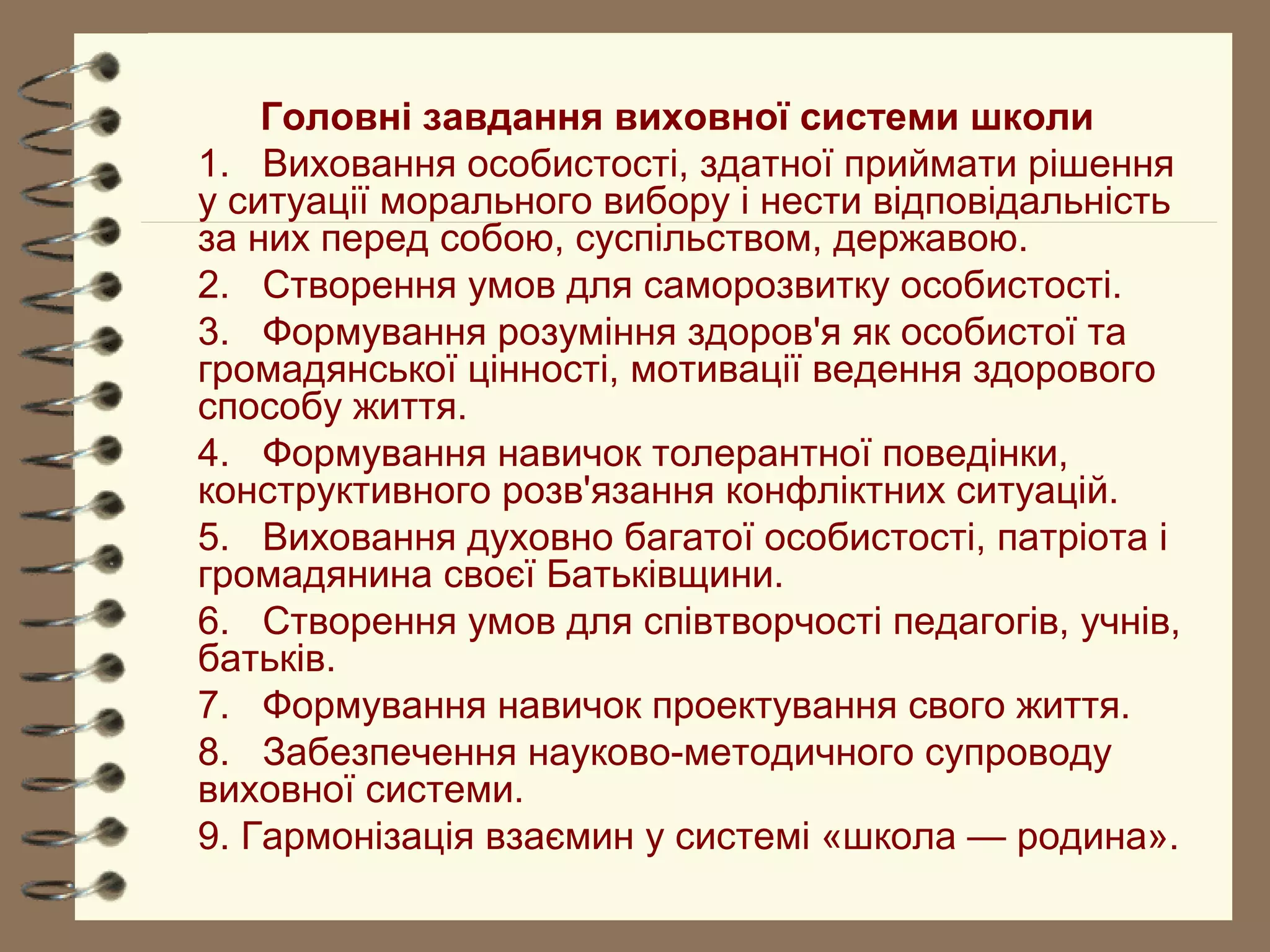 Головні завдання виховної системи школи
1. Виховання особистості, здатної приймати рішення
у ситуації морального вибору і нести відповідальність
за них перед собою, суспільством, державою.
2. Створення умов для саморозвитку особистості.
3. Формування розуміння здоров'я як особистої та
громадянської цінності, мотивації ведення здорового
способу життя.
4. Формування навичок толерантної поведінки,
конструктивного розв'язання конфліктних ситуацій.
5. Виховання духовно багатої особистості, патріота і
громадянина своєї Батьківщини.
6. Створення умов для співтворчості педагогів, учнів,
батьків.
7. Формування навичок проектування свого життя.
8. Забезпечення науково-методичного супроводу
виховної системи.
9. Гармонізація взаємин у системі «школа — родина».
 