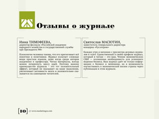 [10] /// www.marketing2s.com
Отзывы о журнале
Инна ТИМОФЕЕВА,
директор филиала «Российской академии
народного хозяйства и государственной службы
при Президенте РФ»
Психология человека такова, что его притягивает всё
понятное и позитивное. Журнал излагает сложные
вещи простым языком, даже когда среди авторов
академики и профессора. Читая материалы, всегда
можно почерпнуть массу идей. Поэтому важное
преимущество журнала – это тот положительный
эффект, который он оказывает на наше мышление,
увеличивает активность мозга и положительно ска-
зывается на самооценке читателей.
Святослав МАСЮТИН,
заместитель генерального директора
концерна «Русэлпром»
Каждое утро я начинаю с просмотра деловых журна-
лов и газет. Единственный в своём профиле журнал,
который я читаю — это ваш. Чтение экономических
СМИ — осознанная необходимость для успешного
ведения бизнеса. Ваш журнал даёт не только инфор-
мацию о бизнесе и экономике, но и возможность
поучаствовать в экономической жизни страны через
публикации в этом журнале.
 