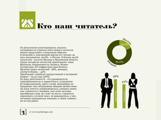 [3] /// www.marketing2s.com
Кто наш читатель?
По результатам анкетирования, анализа
посещаемости страниц сайта нашего читателя
можно представить следующим образом.
В печатной и электронной версии его читают на
всех континентах. 90,6% - в России. В России 19,0%
читателей - жители Москвы и Московской области.
Среди интересов читателей преобладают темы
финансов, недвижимости, бизнеса, бизнес-
литературы, ИТ-инфраструктуры бизнеса.
Мужчин среди читателей - 58%, женщин,
соответственно, - 42%.
Преобладает наиболее продуктивный и активный
возраст - 25-34 года (56%).
По роду деятельности - это руководители,
предприниматели и маркетологи, сотрудники
pr-подразделений, пресс-служб, менеджеры по
продажам. Они объединены общими ценностями:
им всем хочется саморазвиваться, узнавать новое,
они стремятся к знаниям, они хотят активно
преображать мир, не стоят на месте, стремятся
перенимать лучший опыт, не равнодушны, у них
активная гражданская позиция, и самое главное -
им не всё равно.
19+81+C
19,0%
81,0%
Моск
ва
Ре
гионы
58%
42%
мужчины
женщины
 