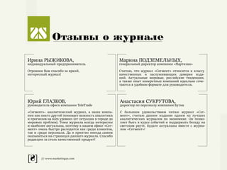 [8] /// www.marketing2s.com
Отзывы о журнале
Ирина РЫЖИКОВА,
индивидуальный предприниматель
Огромное Вам спасибо за яркий,
интересный журнал!
Марина ПОДЗЕМЕЛЬНЫХ,
генеральный директор компании «Партизан»
Считаю, что журнал «Сегмент» относится к классу
качественных и заслуживающих доверия изда-
ний. Актуальные мировые, российские тенденции,
а также опыт конкретных компаний идеально соче-
таются в удобном формате для руководителя.
Юрий ГЛАЗКОВ,
руководитель офиса компании TeleTrade
«Сегмент»- аналитический журнал, а наша компа-
ния как никто другой понимает важность аналитики
и прогнозов на всех уровнях (от ситуации в городе до
мировых проблем). Темы журнала всегда интересны
и наиболее актуальны, поэтому в нашем офисе «Сег-
мент» очень быстро расходится как среди клиентов,
так и среди персонала. Да и приятно иногда самим
оказываться на страницах данного журнала. Спасибо
редакции за столь качественный продукт!
Анастасия СУКРУТОВА,
директор по персоналу компании Бутик
С большим удовольствием читаю журнал «Сег-
мент», считаю данное издание одним из лучших
аналитических журналов по экономике. Он позво-
ляет быть в курсе событий и поддержать беседу на
светском рауте. Будьте актуальны вместе с журна-
лом «Сегмент»!
 