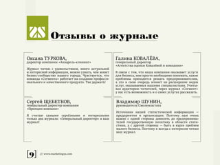 [9] /// www.marketing2s.com
Отзывы о журнале
Оксана ТУРКОВА,
директор компании «Акварель-клининг»
Журнал читаю с удовольствием, много актуальной
и интересной информации, можно узнать, чем живет
бизнес-сообщество нашего города. Чувствуется, что
команда «Сегмента» работает на создание професси-
онального и качественного продукта. Так держать!
Галина КОВАЛЁВА,
генеральный директор
«Агентства оценки Ковалёвой и компании»
В связи с тем, что наша компания оказывает услуги
для бизнеса, мне просто необходимо понимать, какие
проблемы приходится решать предпринимателям,
а это в свою очередь влияет на расширение видов
услуг, оказываемых нашими специалистами. Учиты-
вая аудиторию читателей, через журнал «Сегмент»
у нас есть возможность и о своих услугах рассказать.
Сергей ЩЕБЕТКОВ,
генеральный директор компании
«Принцип компани»
Я считаю самыми серьёзными и интересными
только два журнала: «Генеральный директор» и ваш
журнал!
Владимир ШУНИН,
руководитель Смоленскстата
Источники нашей статистической информации —
предприятия и организации. Поэтому нам очень
важно с одной стороны доносить до предпринима-
телей государственную политику в области стати-
стики, а с другой стороны — быть в курсе проблем
малого бизнеса. Поэтому я всегда с интересом читаю
ваш журнал.
 