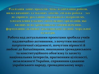 Робота над актуальними проектами зробила учнів
надзвичайно активними, з почуттям високої
патріотичної свідомості, почуттям вірності й
любові до Батьківщини, виконання громадянського
та конституційного обов’язку із захисту
національних інтересів, прагненням цілісності,
незалежності України, сприянням єднанню
українського народу, громадянському миру .
 
