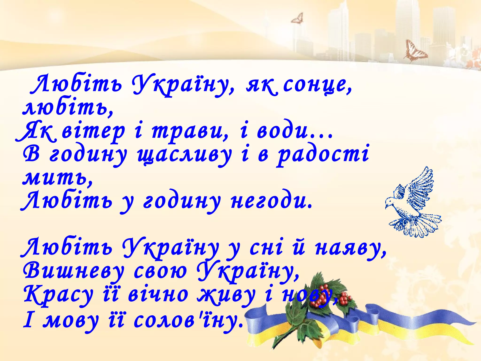 Любіть Україну, як сонце,
любіть,
Як вітер і трави, і води…
В годину щасливу і в радості
мить,
Любіть у годину негоди.
Любіть Україну у сні й наяву,
Вишневу свою Україну,
Красу її вічно живу і нову,
І мову її солов'їну.
 