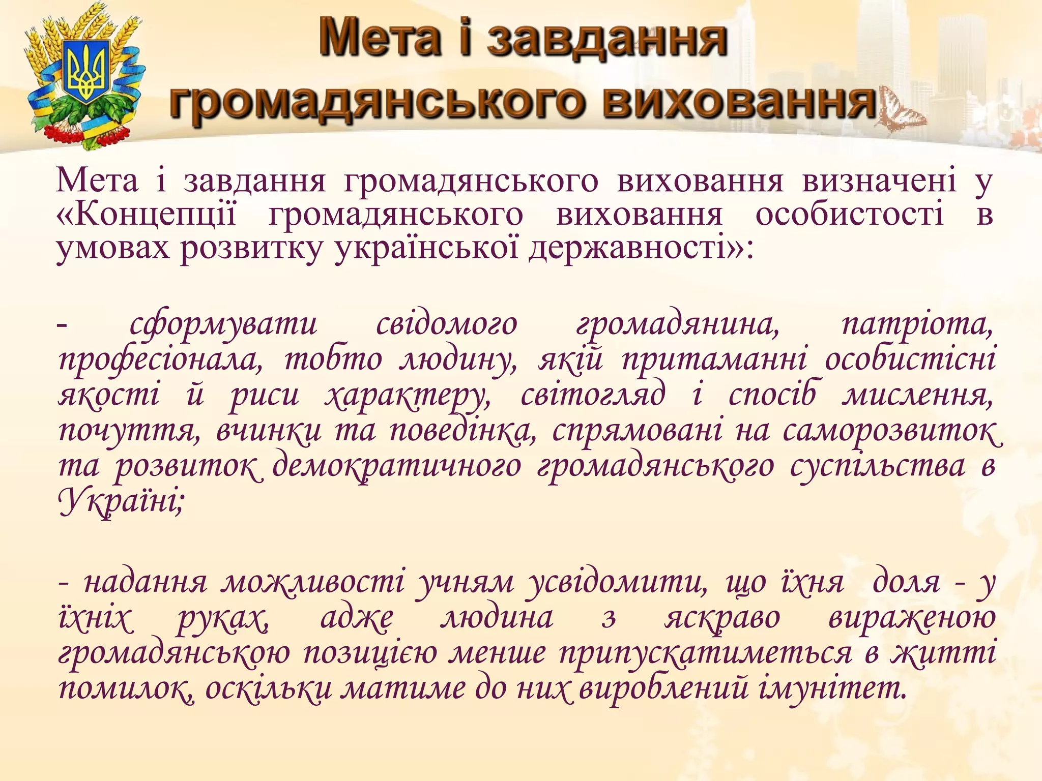 Мета і завдання громадянського виховання визначені у
«Концепції громадянського виховання особистості в
умовах розвитку української державності»:
- сформувати свідомого громадянина, патріота,
професіонала, тобто людину, якій притаманні особистісні
якості й риси характеру, світогляд і спосіб мислення,
почуття, вчинки та поведінка, спрямовані на саморозвиток
та розвиток демократичного громадянського суспільства в
Україні;
- надання можливості учням усвідомити, що їхня доля - у
їхніх руках, адже людина з яскраво вираженою
громадянською позицією менше припускатиметься в житті
помилок, оскільки матиме до них вироблений імунітет.
 