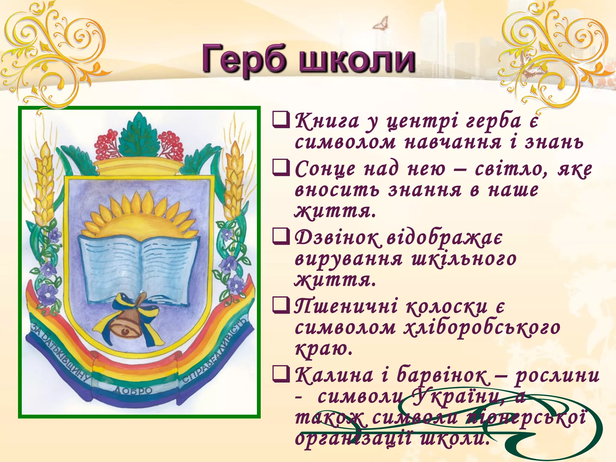 Книга у центрі герба є
символом навчання і знань
Сонце над нею – світло, яке
вносить знання в наше
життя.
Дзвінок відображає
вирування шкільного
життя.
Пшеничні колоски є
символом хліборобського
краю.
Калина і барвінок – рослини
- символи України, а
також символи піонерської
організації школи.
 