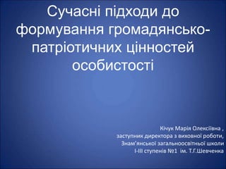 Сучасні підходи до
формування громадянсько-
патріотичних цінностей
особистості
Кічук Марія Олексіївна ,
заступник директора з виховної роботи,
Знам’янської загальноосвітньої школи
І-ІІІ ступенів №1 ім. Т.Г.Шевченка
 