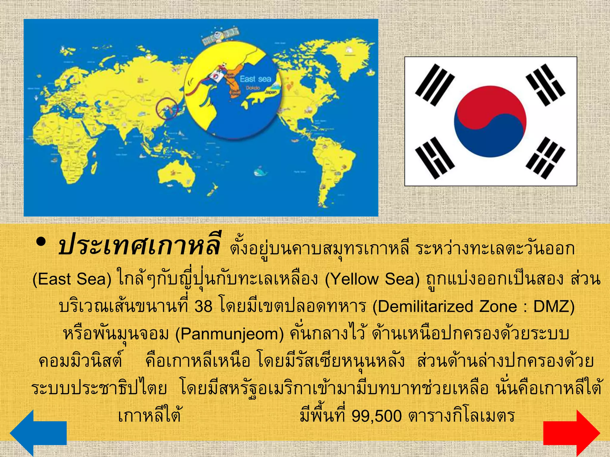 • ประเทศเกาหลี ตั้งอยู่บนคาบสมุทรเกาหลี ระหว่างทะเลตะวันออก
(East Sea) ใกล้ๆกับญี่ปุ่นกับทะเลเหลือง (Yellow Sea) ถูกแบ่งออกเป็นสอง ส่วนที่
บริเวณเส้นขนานที่ 38 โดยมีเขตปลอดทหาร (Demilitarized Zone : DMZ)
หรือพันมุนจอม (Panmunjeom) คั่นกลางไว้ ด้านเหนือปกครองด้วยระบบคอมมิวนิสต์
คือเกาหลีเหนือ โดยมีรัสเซียหนุนหลัง ส่วนด้านล่างปกครองด้วยระบบประชาธิปไตย
โดยมีสหรัฐอเมริกาเข้ามามีบทบาทช่วยเหลือ นั่นคือเกาหลีใต้ เกาหลีใต้
มีพื้นที่ 99,500 ตารางกิโลเมตร
 