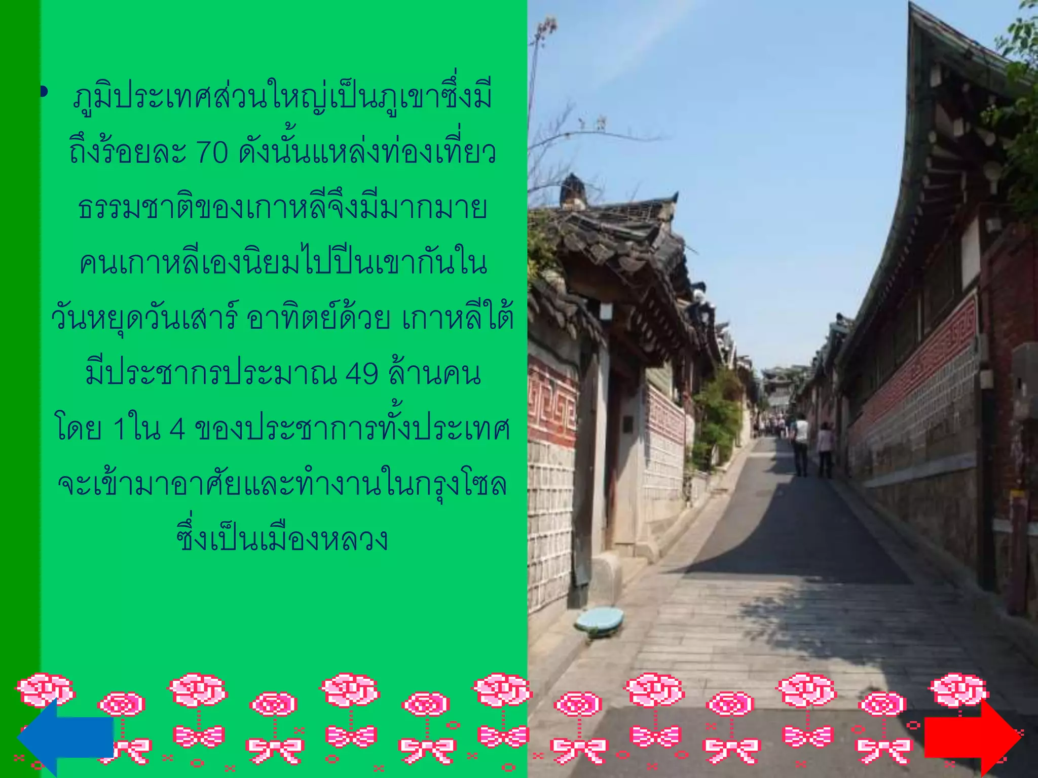 • ภูมิประเทศส่วนใหญ่เป็นภูเขาซึ่งมี
ถึงร้อยละ 70 ดังนั้นแหล่งท่องเที่ยว
ธรรมชาติของเกาหลีจึงมีมากมาย
คนเกาหลีเองนิยมไปปีนเขากันในวันหยุด
วันเสาร์ อาทิตย์ด้วย เกาหลีใต้มี
ประชากรประมาณ 49 ล้านคน
โดย 1ใน 4 ของประชาการทั้งประเทศ
จะเข้ามาอาศัยและทางานในกรุงโซลซึ่ง
เป็นเมืองหลวง
 