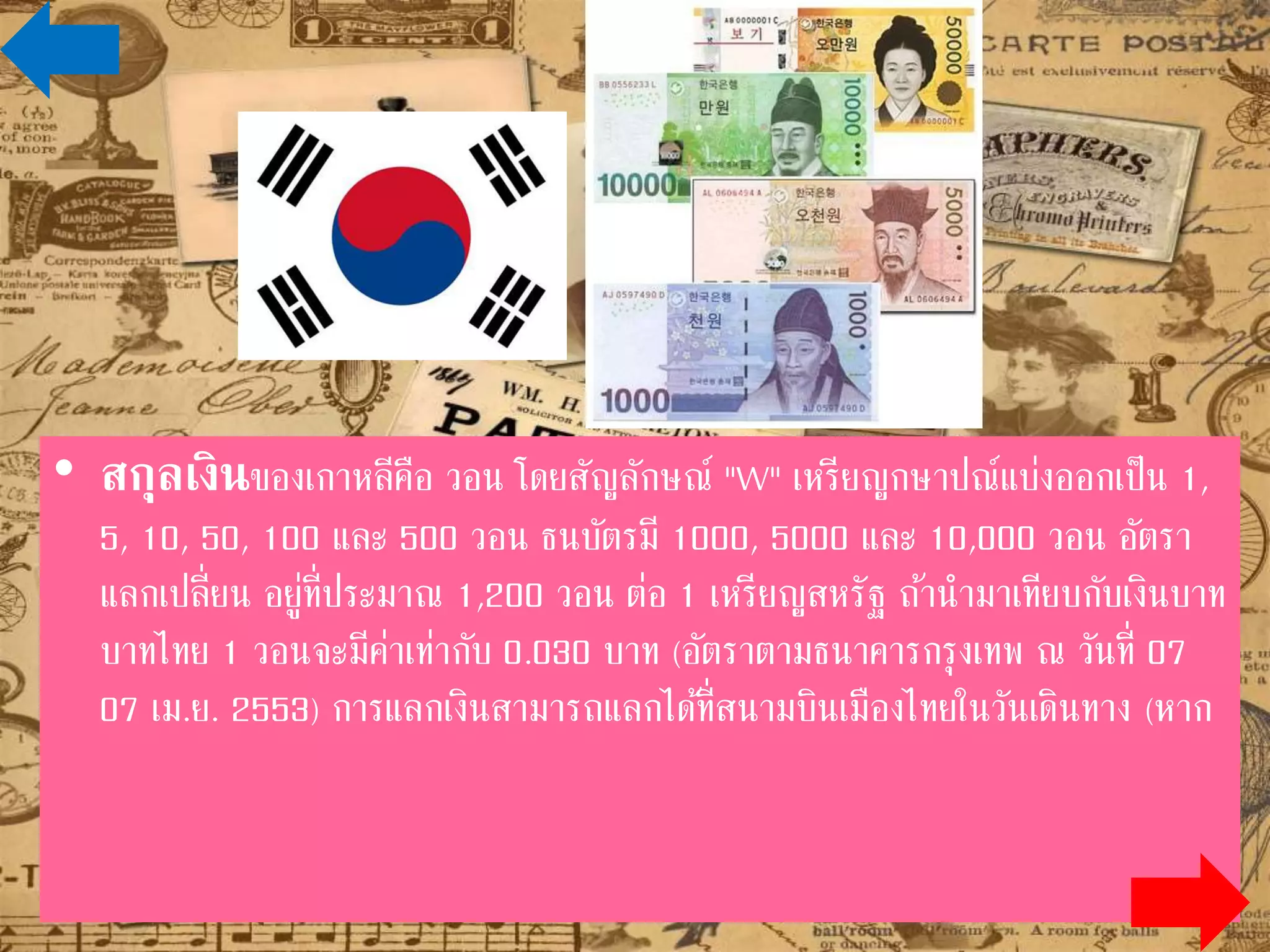 • สกุลเงินของเกาหลีคือ วอน โดยสัญลักษณ์ "W" เหรียญกษาปณ์แบ่งออกเป็น 1,
5, 10, 50, 100 และ 500 วอน ธนบัตรมี 1000, 5000 และ 10,000 วอน อัตรา
แลกเปลี่ยน อยู่ที่ประมาณ 1,200 วอน ต่อ 1 เหรียญสหรัฐ ถ้านามาเทียบกับเงิน
บาทไทย 1 วอนจะมีค่าเท่ากับ 0.030 บาท (อัตราตามธนาคารกรุงเทพ ณ วันที่ 07
เม.ย. 2553) การแลกเงินสามารถแลกได้ที่สนามบินเมืองไทยในวันเดินทาง (หาก
ต้องการแลกที่สนามบินเกาหลีหรือ โรงแรมที่เกาหลีใต้ ต้องใช้ เงินยูเอสดอลล่าร์
($US) แลกเท่านั้น) เงินบาทไทย ใช้ที่เกาหลีไม่ได้ และไม่มีที่รับแลกเปลี่ยน ถ้ามีเงิน
ยูเอสดอลล่าร์ นาไปแลกที่เกาหลี จะได้ราคาค่อนข้างดี
 