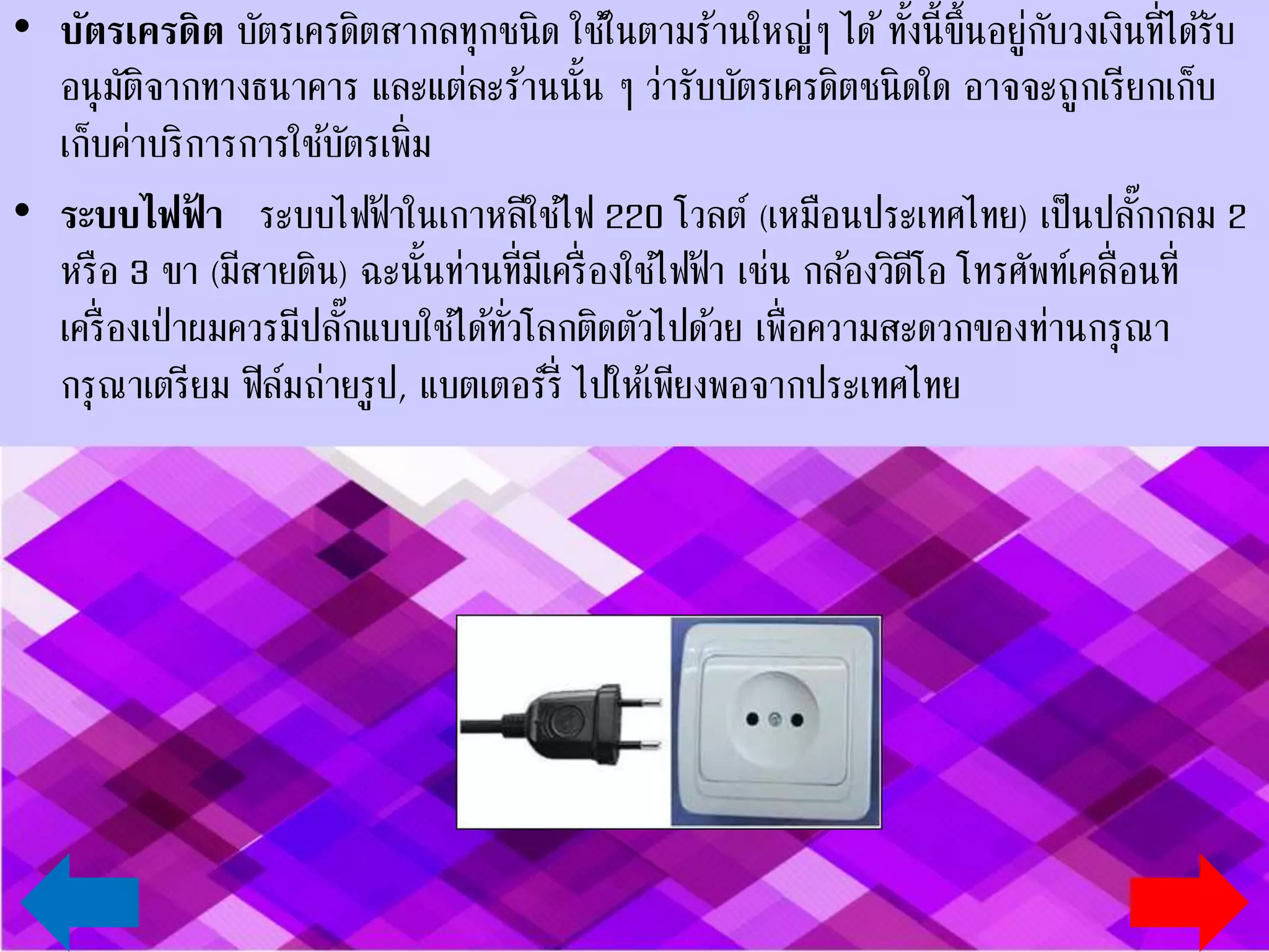 • บัตรเครดิต บัตรเครดิตสากลทุกชนิด ใช้ในตามร้านใหญ่ๆ ได้ ทั้งนี้ขึ้นอยู่กับวงเงินที่ได้รับ
อนุมัติจากทางธนาคาร และแต่ละร้านนั้น ๆ ว่ารับบัตรเครดิตชนิดใด อาจจะถูกเรียกเก็บ
ค่าบริการการใช้บัตรเพิ่ม
• ระบบไฟฟ้า ระบบไฟฟ้าในเกาหลีใช้ไฟ 220 โวลต์ (เหมือนประเทศไทย) เป็นปลั๊กกลม
2 หรือ 3 ขา (มีสายดิน) ฉะนั้นท่านที่มีเครื่องใช้ไฟฟ้า เช่น กล้องวิดีโอ โทรศัพท์เคลื่อนที่
เครื่องเป่าผมควรมีปลั๊กแบบใช้ได้ทั่วโลกติดตัวไปด้วย เพื่อความสะดวกของท่านกรุณาเตรียม
ฟิล์มถ่ายรูป, แบตเตอร์รี่ ไปให้เพียงพอจากประเทศไทย
 