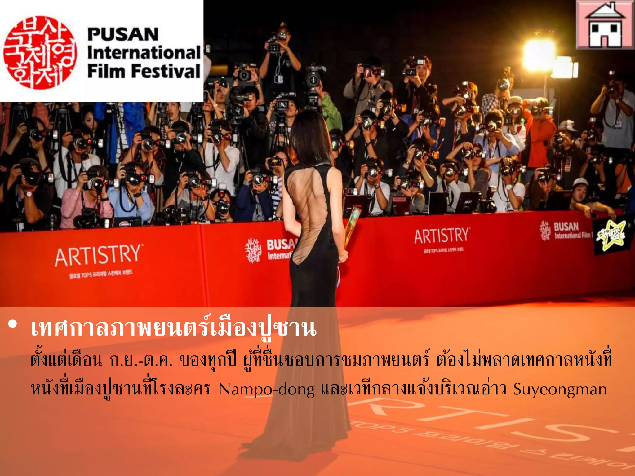 • เทศกาลภาพยนตร์เมืองปูซาน
ตั้งแต่เดือน ก.ย.-ต.ค. ของทุกปี ผู้ที่ชื่นชอบการชมภาพยนตร์ ต้องไม่พลาดเทศกาลหนังที่
เมืองปูซานที่โรงละคร Nampo-dong และเวทีกลางแจ้งบริเวณอ่าว Suyeongman
ในเทศกาลนี้ คุณจะได้ชมภาพยนตร์กว่า 200 เรื่องจาก 60 ประเทศ รวมถึงหนังสารคดี
และภาพยนตร์เคลื่อนไหวต่างๆ
 