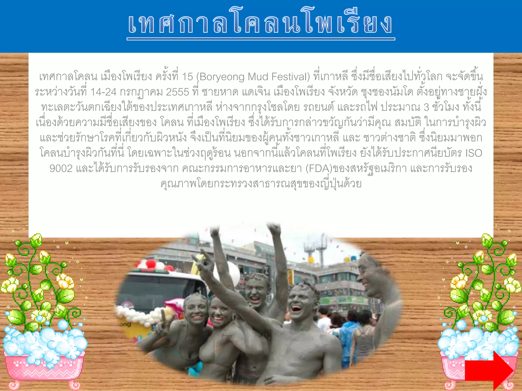 เทศกาลโคลน เมืองโพเรียง ครั้งที่ 15 (Boryeong Mud Festival) ที่เกาหลี ซึ่งมีชื่อเสียง
ไปทั่วโลก จะจัดขึ้นระหว่างวันที่ 14-24 กรกฏาคม 2555 ที่ ชายหาด แดเจิน เมืองโพเรียง
จังหวัด ชุงชองนัมโด ตั้งอยู่ทางชายฝัํงทะเลตะวันตกเฉียงใต้ของประเทศเกาหลี ห่างจากกรุง
โซลโดย รถยนต์ และรถไฟ ประมาณ 3 ชั่วโมง ทั้งนี้ เนื่องด้วยความมีชื่อเสียงของ โคลน ที่
เมืองโพเรียง ซึ่งได้รับการกล่าวขวัญกันว่ามีคุณ สมบัติ ในการบ่ารุงผิว และช่วยรักษาโรคที่
เกี่ยวกับผิวหนัง จึงเป็นที่นิยมของผู้คนทั้งชาวเกาหลี และ ชาวต่างชาติ ซึ่งนิยมมาพอกโคลน
บ่ารุงผิวกันที่นี่ โดยเฉพาะในช่วงฤดูร้อน นอกจากนี้แล้วโคลนที่โพเรียง ยังได้รับ
ประกาศนียบัตร ISO 9002 และได้รับการรับรองจาก คณะกรรมการอาหารและยา
(FDA)ของสหรัฐอเมริกา และการรับรองคุณภาพโดยกระทรวงสาธารณสุขของญี่ปุ่นด้วย
 
