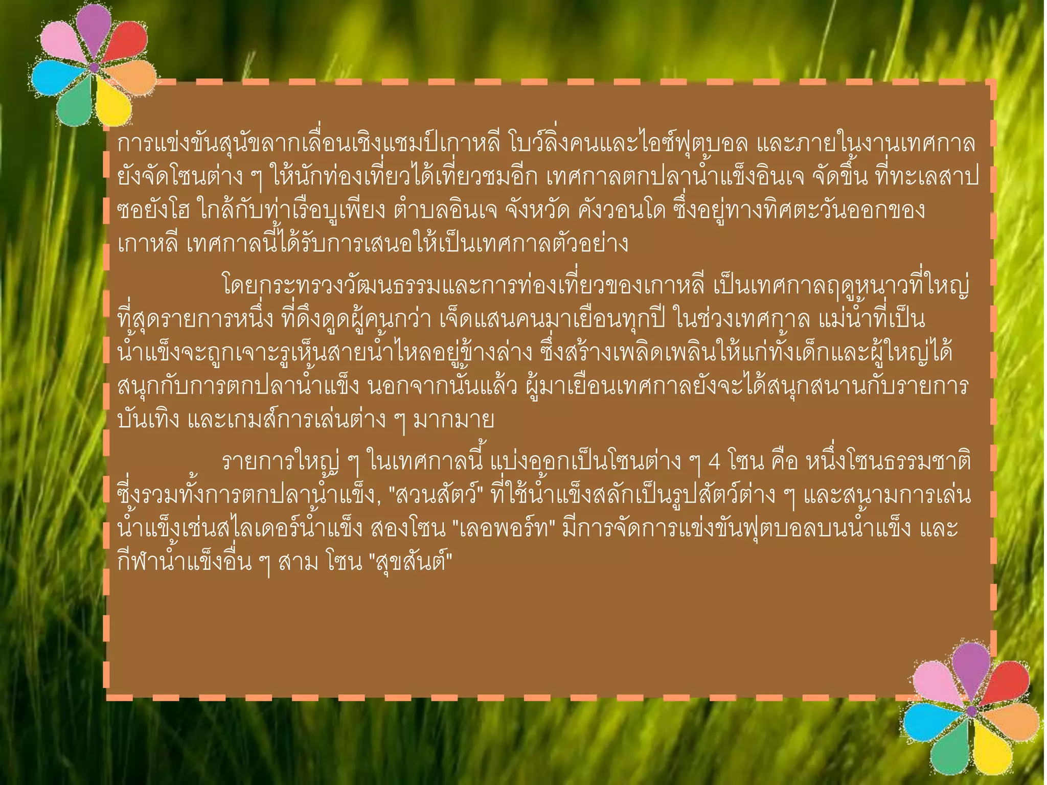 การแข่งขันสุนัขลากเลื่อนเชิงแชมป์เกาหลี โบว์ลิ่งคนและไอซ์ฟุตบอล และภายใน
งานเทศกาลยังจัดโซนต่าง ๆ ให้นักท่องเที่ยวได้เที่ยวชมอีก เทศกาลตกปลาน่้าแข็ง
อินเจ จัดขึ้น ที่ทะเลสาปซอยังโฮ ใกล้กับท่าเรือบูเพียง ต่าบลอินเจ จังหวัด คังวอน
โด ซึ่งอยู่ทางทิศตะวันออกของเกาหลี เทศกาลนี้ได้รับการเสนอให้เป็นเทศกาล
ตัวอย่าง
โดยกระทรวงวัฒนธรรมและการท่องเที่ยวของเกาหลี เป็นเทศกาลฤดู
หนาวที่ใหญ่ที่สุดรายการหนึ่ง ที่ดึงดูดผู้คนกว่า เจ็ดแสนคนมาเยือนทุกปี ในช่วง
เทศกาล แม่น่้าที่เป็นน่้าแข็งจะถูกเจาะรูเห็นสายน่้าไหลอยู่ข้างล่าง ซึ่งสร้าง
เพลิดเพลินให้แก่ทั้งเด็กและผู้ใหญ่ได้สนุกกับการตกปลาน่้าแข็ง นอกจากนั้นแล้ว ผู้
มาเยือนเทศกาลยังจะได้สนุกสนานกับรายการบันเทิง และเกมส์การเล่นต่าง ๆ
มากมาย
รายการใหญ่ ๆ ในเทศกาลนี้ แบ่งออกเป็นโซนต่าง ๆ 4 โซน คือ หนึ่ง
โซนธรรมชาติ ซี่งรวมทั้งการตกปลาน่้าแข็ง, "สวนสัตว์" ที่ใช้น่้าแข็งสลักเป็นรูป
สัตว์ต่าง ๆ และสนามการเล่นน่้าแข็งเช่นสไลเดอร์น่้าแข็ง สองโซน "เลอพอร์ท" มี
การจัดการแข่งขันฟุตบอลบนน่้าแข็ง และกีฬาน่้าแข็งอื่น ๆ สาม โซน "สุขสันต์"
 