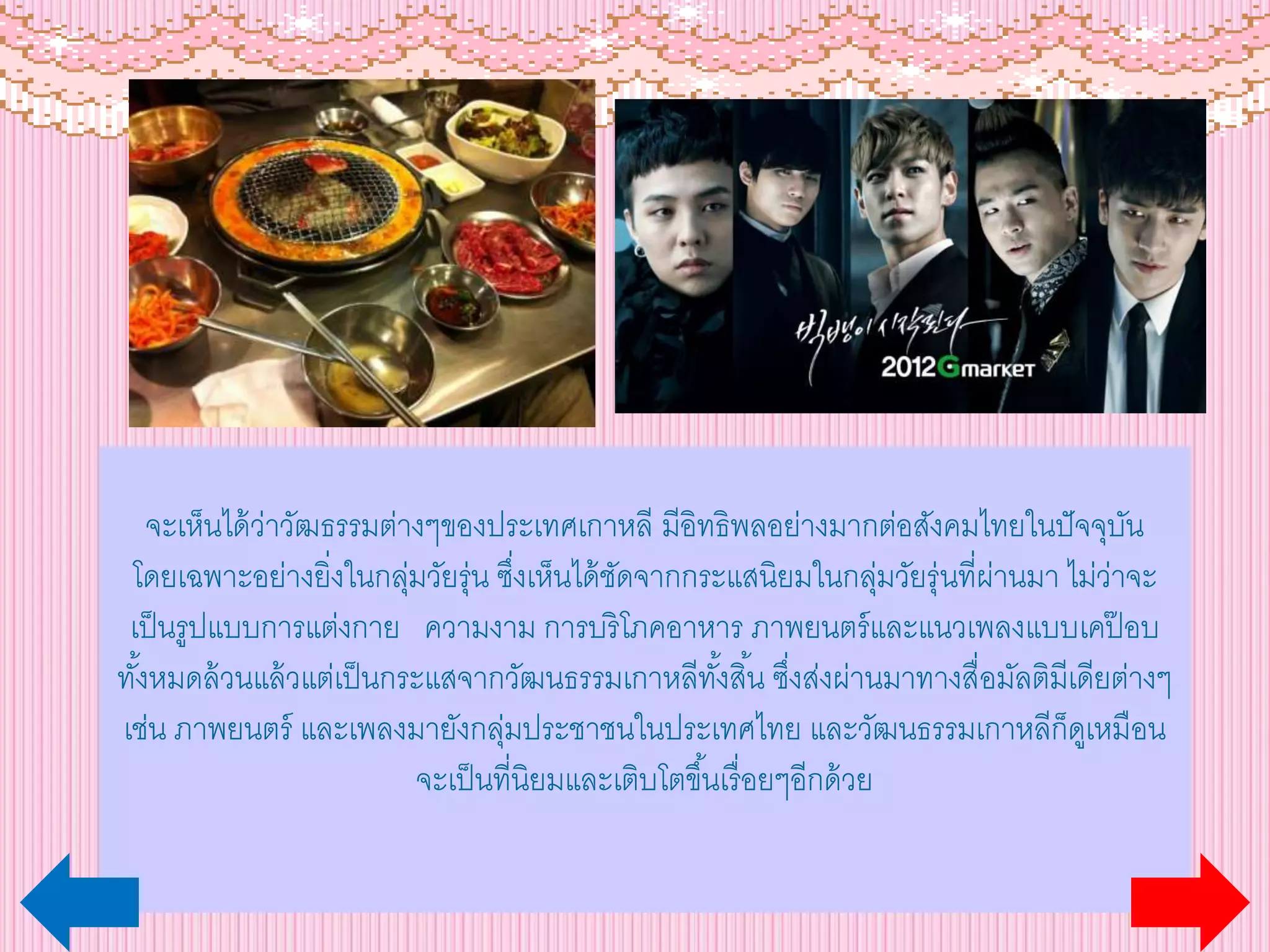 จะเห็นได้ว่าวัฒธรรมต่างๆของประเทศเกาหลี มีอิทธิพลอย่างมากต่อสังคมไทยในปัจจุบัน
โดยเฉพาะอย่างยิ่งในกลุ่มวัยรุ่น ซึ่งเห็นได้ชัดจากกระแสนิยมในกลุ่มวัยรุ่นที่ผ่านมา ไม่ว่าจะ
เป็นรูปแบบการแต่งกาย ความงาม การบริโภคอาหาร ภาพยนตร์และแนวเพลงแบบเคป๊ อบ
ทั้งหมดล้วนแล้วแต่เป็นกระแสจากวัฒนธรรมเกาหลีทั้งสิ้น ซึ่งส่งผ่านมาทางสื่อมัลติมีเดียต่างๆ
เช่น ภาพยนตร์ และเพลงมายังกลุ่มประชาชนในประเทศไทย และวัฒนธรรมเกาหลีก็ดูเหมือน
จะเป็นที่นิยมและเติบโตขึ้นเรื่อยๆอีกด้วย
 