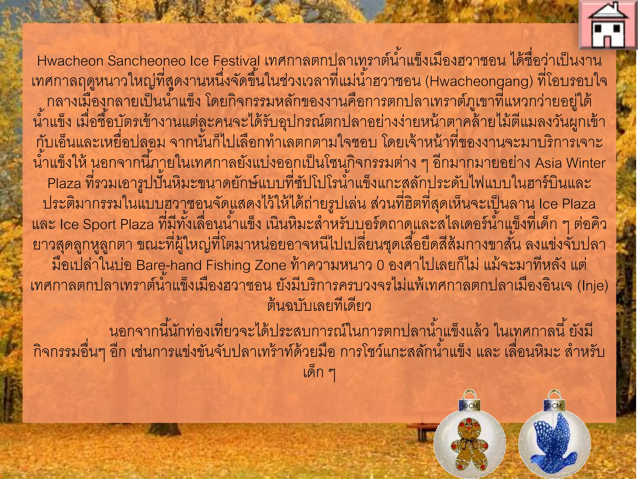 Hwacheon Sancheoneo Ice Festival เทศกาลตกปลาเทราต์น่้าแข็งเมืองฮวาชอน
ได้ชื่อว่าเป็นงานเทศกาลฤดูหนาวใหญ่ที่สุดงานหนึ่งจัดขึ้นในช่วงเวลาที่แม่น่้าฮวาชอน
(Hwacheongang) ที่โอบรอบใจกลางเมืองกลายเป็นน่้าแข็ง โดยกิจกรรมหลักของงานคือ
การตกปลาเทราต์ภูเขาที่แหวกว่ายอยู่ใต้น่้าแข็ง เมื่อชื้อบัตรเข้างานแต่ละคนจะได้รับ
อุปกรณ์ตกปลาอย่างง่ายหน้าตาคล้ายไม้ตีแมลงวันผูกเข้ากับเอ็นและเหยื่อปลอม จากนั้นก็
ไปเลือกท่าเลตกตามใจชอบ โดยเจ้าหน้าที่ของงานจะมาบริการเจาะน่้าแข็งให้ นอกจากนี้
ภายในเทศกาลยังแบ่งออกเป็นโซนกิจกรรมต่าง ๆ อีกมากมายอย่าง Asia Winter
Plaza ที่รวมเอารูปปั๎นหิมะขนาดยักษ์แบบที่ซัปโปโรน่้าแข็งแกะสลักประดับไฟแบบในฮาร์
บินและประติมากรรมในแบบฮวาชอนจัดแสดงไว้ให้ได้ถ่ายรูปเล่น ส่วนที่ฮิตที่สุดเห็นจะเป็น
ลาน Ice Plaza และ Ice Sport Plaza ที่มีทั้งเลื่อนน่้าแข็ง เนินหิมะส่าหรับบอร์ดถาด
และสไลเดอร์น่้าแข็งที่เด็ก ๆ ต่อคิวยาวสุดลูกหูลูกตา ขณะที่ผู้ใหญ่ที่โตมาหน่อยอาจหนีไป
เปลี่ยนชุดเสื้อยืดสีส้มกางขาสั้น ลงแข่งจับปลามือเปล่าในบ่อ Bare-hand Fishing Zone
ท้าความหนาว 0 องศาไปเลยก็ไม่ แม้จะมาทีหลัง แต่เทศกาลตกปลาเทราต์น่้าแข็งเมืองฮวา
ชอน ยังมีบริการครบวงจรไม่แพ้เทศกาลตกปลาเมืองอินเจ (Inje) ต้นฉบับเลยทีเดียว
นอกจากนี้นักท่องเที่ยวจะได้ประสบการณ์ในการตกปลาน่้าแข็งแล้ว ในเทศกาลนี้
ยังมีกิจกรรมอื่นๆ อีก เช่นการแข่งขันจับปลาเทร้าท์ด้วยมือ การโชว์แกะสลักน่้าแข็ง และ
เลื่อนหิมะ ส่าหรับเด็ก ๆ
 