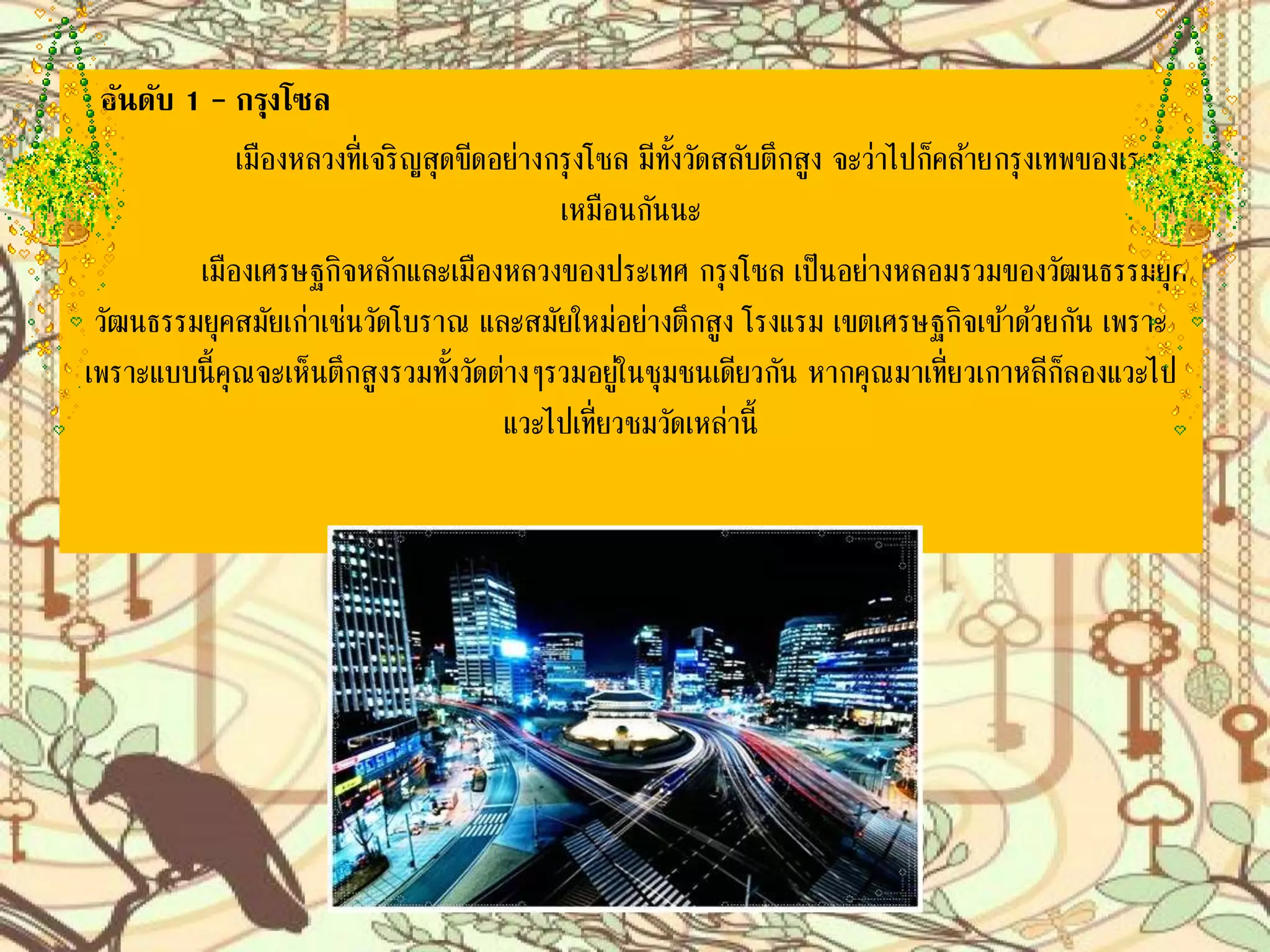 อันดับ 1 – กรุงโซล
เมืองหลวงที่เจริญสุดขีดอย่างกรุงโซล มีทั้งวัดสลับตึกสูง จะว่าไปก็คล้าย
กรุงเทพของเราเหมือนกันนะ
เมืองเศรษฐกิจหลักและเมืองหลวงของประเทศ กรุงโซล เป็นอย่างหลอมรวม
ของวัฒนธรรมยุคสมัยเก่าเช่นวัดโบราณ และสมัยใหม่อย่างตึกสูง โรงแรม เขตเศรษฐกิจ
เข้าด้วยกัน เพราะแบบนี้คุณจะเห็นตึกสูงรวมทั้งวัดต่างๆรวมอยู่ในชุมชนเดียวกัน หาก
คุณมาเที่ยวเกาหลีก็ลองแวะไปเที่ยวชมวัดเหล่านี้
 