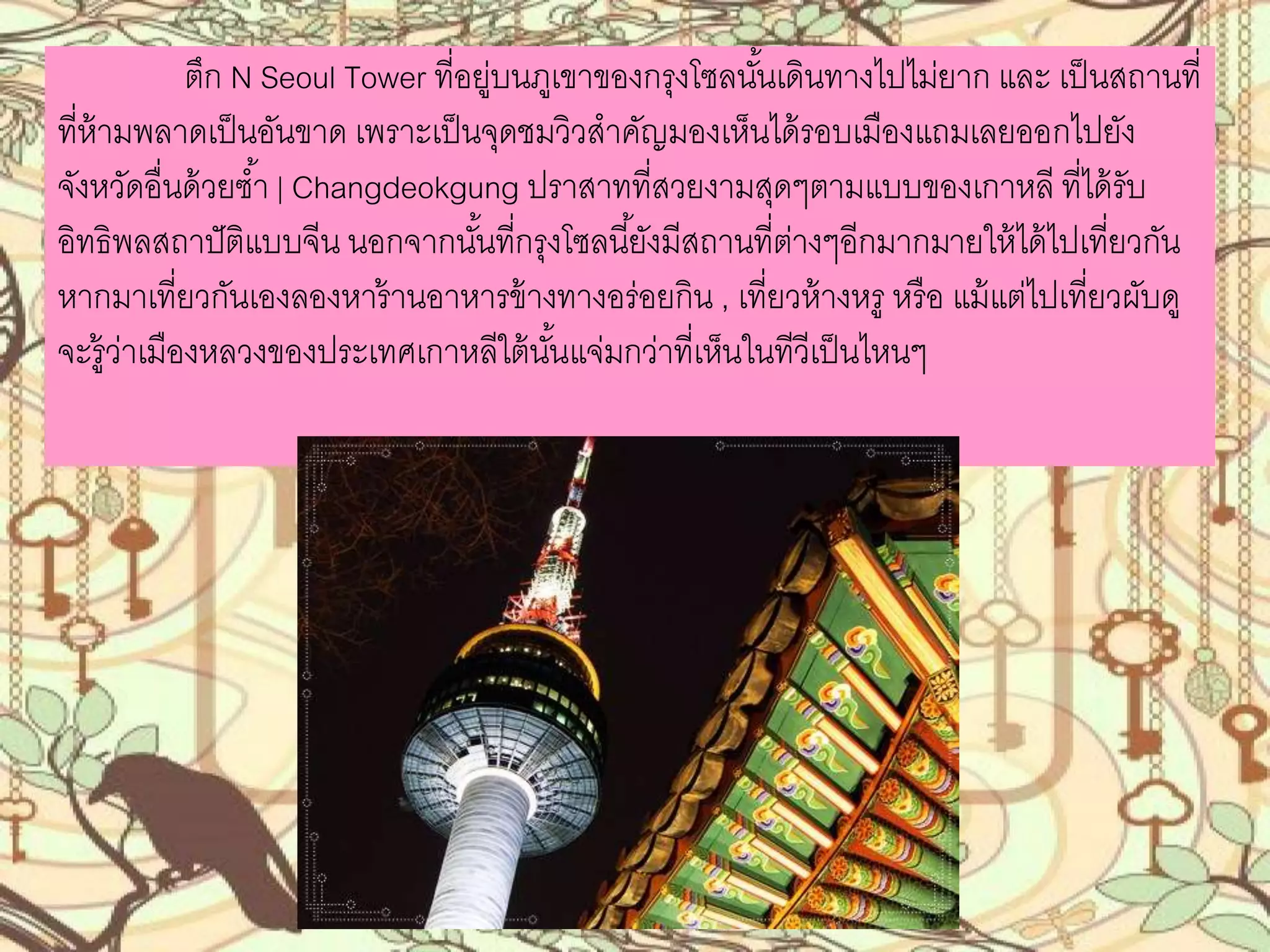 ตึก N Seoul Tower ที่อยู่บนภูเขาของกรุงโซลนั้นเดินทางไปไม่ยาก
และ เป็นสถานที่ที่ห้ามพลาดเป็นอันขาด เพราะเป็นจุดชมวิวส่าคัญมองเห็นได้รอบ
เมืองแถมเลยออกไปยังจังหวัดอื่นด้วยซ่้า | Changdeokgung ปราสาทที่สวยงาม
สุดๆตามแบบของเกาหลี ที่ได้รับอิทธิพลสถาปัติแบบจีน นอกจากนั้นที่กรุงโซลนี้ยังมี
สถานที่ต่างๆอีกมากมายให้ได้ไปเที่ยวกัน หากมาเที่ยวกันเองลองหาร้านอาหารข้าง
ทางอร่อยกิน , เที่ยวห้างหรู หรือ แม้แต่ไปเที่ยวผับดู จะรู้ว่าเมืองหลวงของประเทศ
เกาหลีใต้นั้นแจ่มกว่าที่เห็นในทีวีเป็นไหนๆ
 