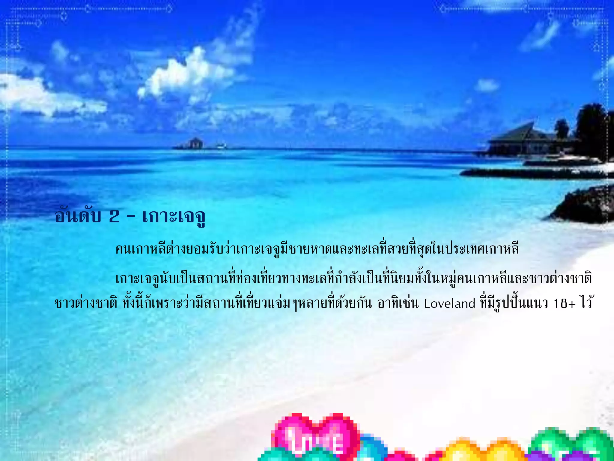 อันดับ 2 – เกาะเจจู
คนเกาหลีต่างยอมรับว่าเกาะเจจูมีชายหาดและทะเลที่สวยที่สุดในประเทศ
เกาหลี
เกาะเจจูนับเป็นสถานที่ท่องเที่ยวทางทะเลที่ก่าลังเป็นที่นิยมทั้งในหมู่คนเกาหลี
และชาวต่างชาติ ทั้งนี้ก็เพราะว่ามีสถานที่เที่ยวแจ่มๆหลายที่ด้วยกัน อาทิเช่น Loveland
ที่มีรูปปั๎นแนว 18+ ไว้ส่าหรับเป็นการให้ความรู้แนวผู้ใหญ่ๆ
 
