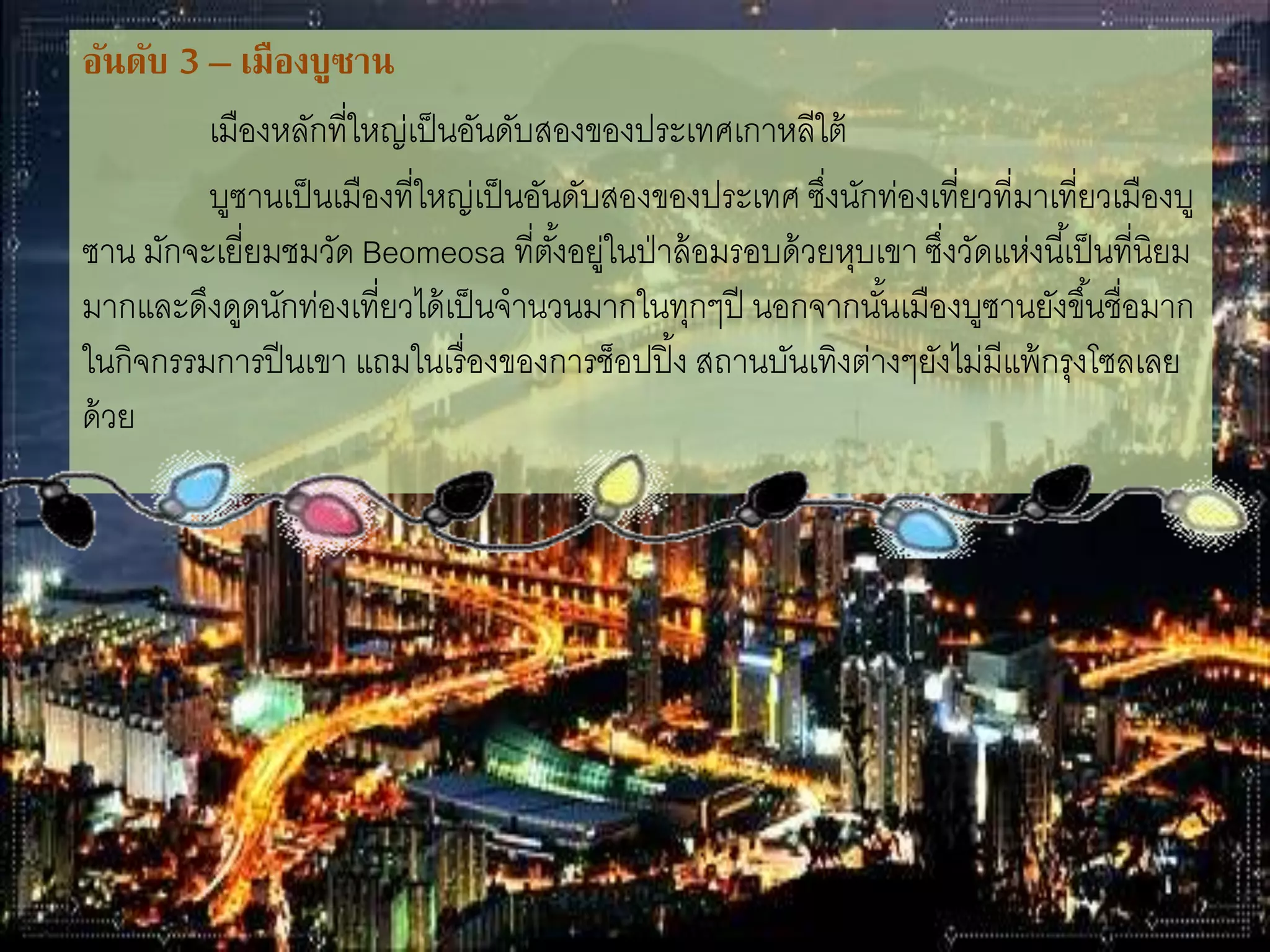 อันดับ 3 – เมืองบูซาน
เมืองหลักที่ใหญ่เป็นอันดับสองของประเทศเกาหลีใต้
บูซานเป็นเมืองที่ใหญ่เป็นอันดับสองของประเทศ ซึ่งนักท่องเที่ยวที่มา
เที่ยวเมืองบูซาน มักจะเยี่ยมชมวัด Beomeosa ที่ตั้งอยู่ในป่าล้อมรอบด้วยหุบเขา
ซึ่งวัดแห่งนี้เป็นที่นิยมมากและดึงดูดนักท่องเที่ยวได้เป็นจ่านวนมากในทุกๆปี
นอกจากนั้นเมืองบูซานยังขึ้นชื่อมากในกิจกรรมการปีนเขา แถมในเรื่องของการช็
อปปิ๎ง สถานบันเทิงต่างๆยังไม่มีแพ้กรุงโซลเลยด้วย
 