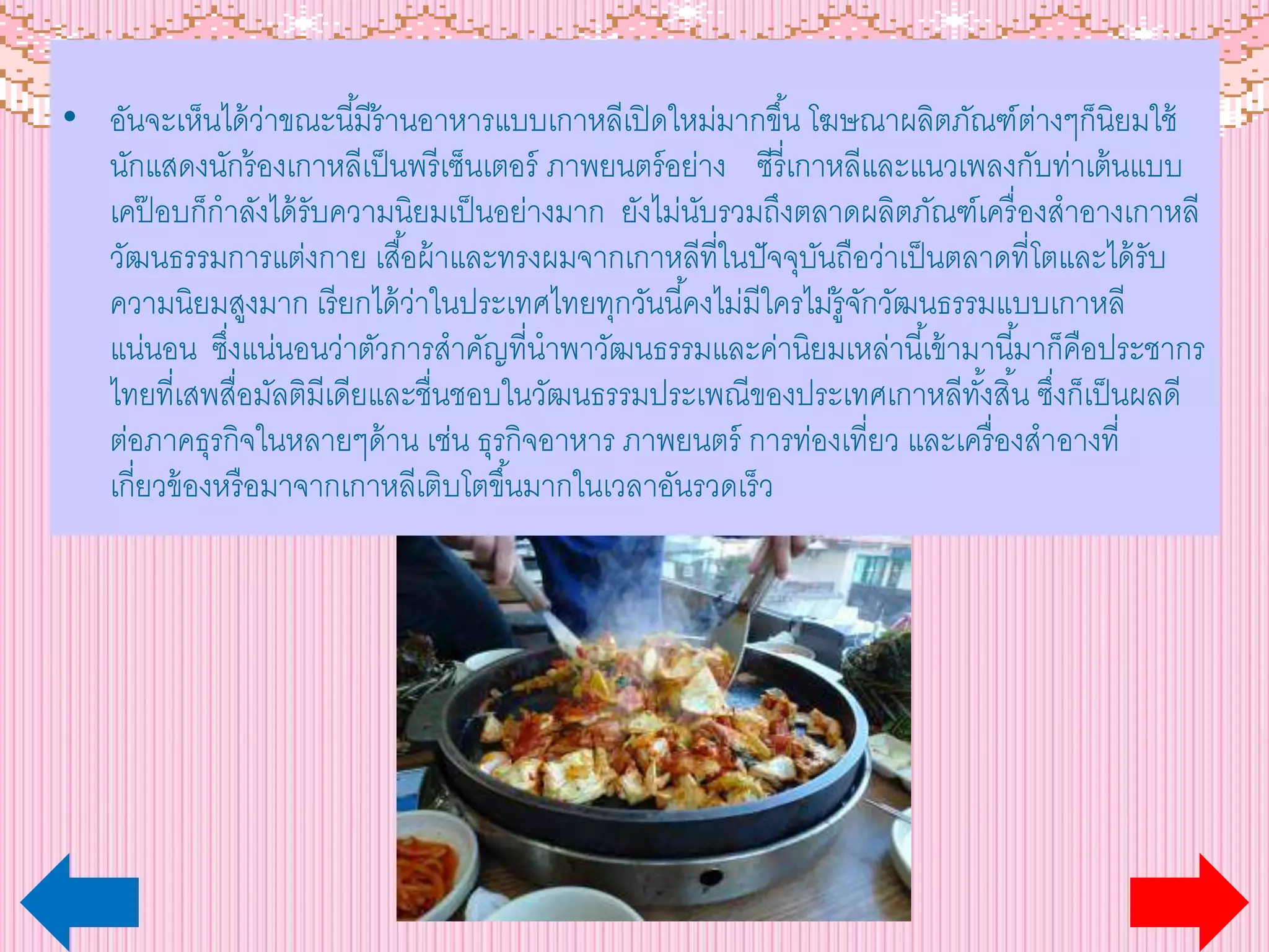 • อันจะเห็นได้ว่าขณะนี้มีร้านอาหารแบบเกาหลีเปิดใหม่มากขึ้น โฆษณาผลิตภัณฑ์ต่างๆก็นิยมใช้
นักแสดงนักร้องเกาหลีเป็นพรีเซ็นเตอร์ ภาพยนตร์อย่าง ซีรี่เกาหลีและแนวเพลงกับท่าเต้นแบบ
เคป๊ อบก็กาลังได้รับความนิยมเป็นอย่างมาก ยังไม่นับรวมถึงตลาดผลิตภัณฑ์เครื่องสาอางเกาหลี
วัฒนธรรมการแต่งกาย เสื้อผ้าและทรงผมจากเกาหลีที่ในปัจจุบันถือว่าเป็นตลาดที่โตและได้รับ
ความนิยมสูงมาก เรียกได้ว่าในประเทศไทยทุกวันนี้คงไม่มีใครไม่รู้จักวัฒนธรรมแบบเกาหลี
แน่นอน ซึ่งแน่นอนว่าตัวการสาคัญที่นาพาวัฒนธรรมและค่านิยมเหล่านี้เข้ามานี้มาก็คือประชากร
ไทยที่เสพสื่อมัลติมีเดียและชื่นชอบในวัฒนธรรมประเพณีของประเทศเกาหลีทั้งสิ้น ซึ่งก็เป็นผลดี
ต่อภาคธุรกิจในหลายๆด้าน เช่น ธุรกิจอาหาร ภาพยนตร์ การท่องเที่ยว และเครื่องสาอางที่
เกี่ยวข้องหรือมาจากเกาหลีเติบโตขึ้นมากในเวลาอันรวดเร็ว
 