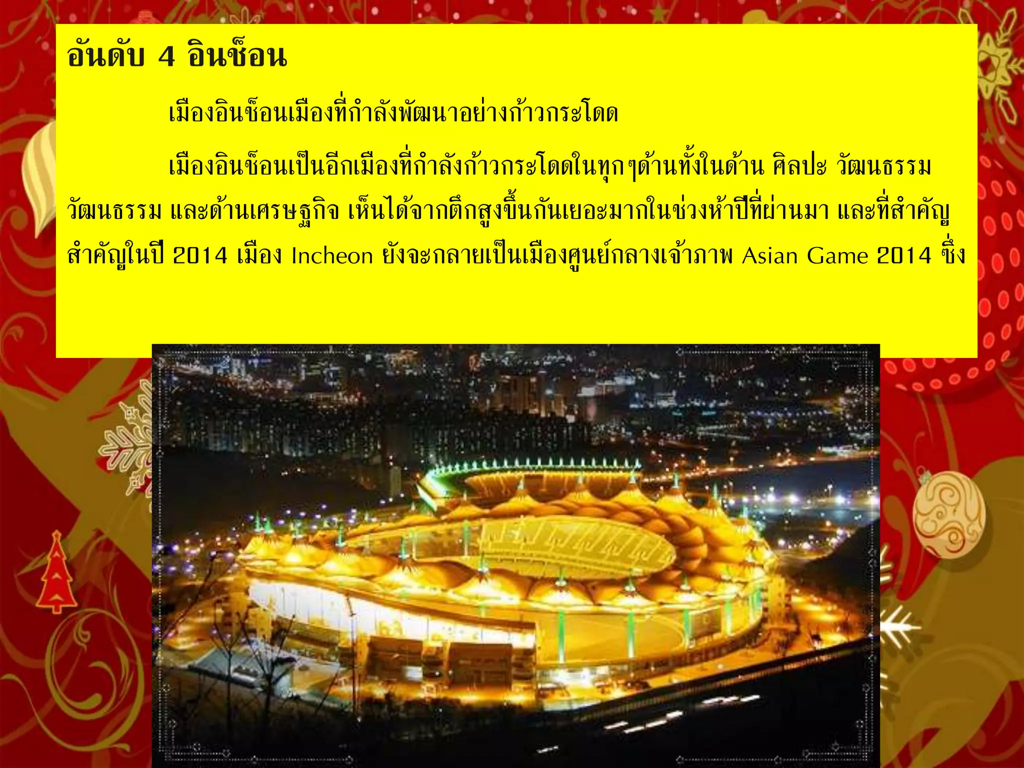 อันดับ 4 อินช็อน
เมืองอินช็อนเมืองที่ก่าลังพัฒนาอย่างก้าวกระโดด
เมืองอินช็อนเป็นอีกเมืองที่ก่าลังก้าวกระโดดในทุกๆด้านทั้งในด้าน
ศิลปะ วัฒนธรรม และด้านเศรษฐกิจ เห็นได้จากตึกสูงขึ้นกันเยอะมากในช่วงห้าปี
ที่ผ่านมา และที่ส่าคัญในปี 2014 เมือง Incheon ยังจะกลายเป็นเมืองศูนย์กลาง
เจ้าภาพ Asian Game 2014 ซึ่งจะดูดหลายได้มหาศาลเข้าประเทศอีกด้วย
 