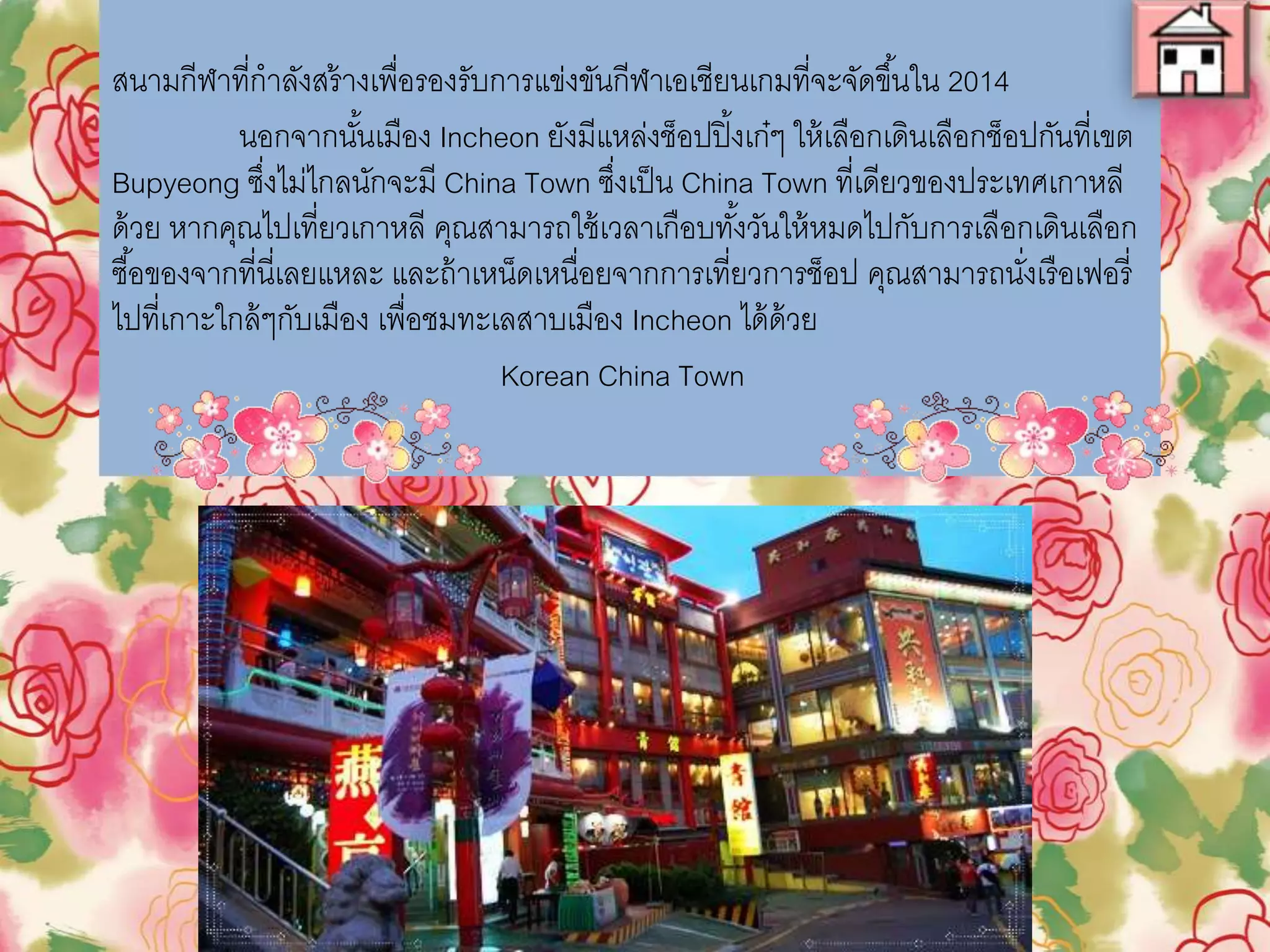 สนามกีฬาที่ก่าลังสร้างเพื่อรองรับการแข่งขันกีฬาเอเชียนเกมที่จะจัดขึ้นใน 2014
นอกจากนั้นเมือง Incheon ยังมีแหล่งช็อปปิ๎งเก๋ๆ ให้เลือกเดินเลือกช็อป
กันที่เขต Bupyeong ซึ่งไม่ไกลนักจะมี China Town ซึ่งเป็น China Town ที่
เดียวของประเทศเกาหลีด้วย หากคุณไปเที่ยวเกาหลี คุณสามารถใช้เวลาเกือบทั้ง
วันให้หมดไปกับการเลือกเดินเลือกซื้อของจากที่นี่เลยแหละ และถ้าเหน็ดเหนื่อย
จากการเที่ยวการช็อป คุณสามารถนั่งเรือเฟอรี่ไปที่เกาะใกล้ๆกับเมือง เพื่อชม
ทะเลสาบเมือง Incheon ได้ด้วย
Korean China Town
 