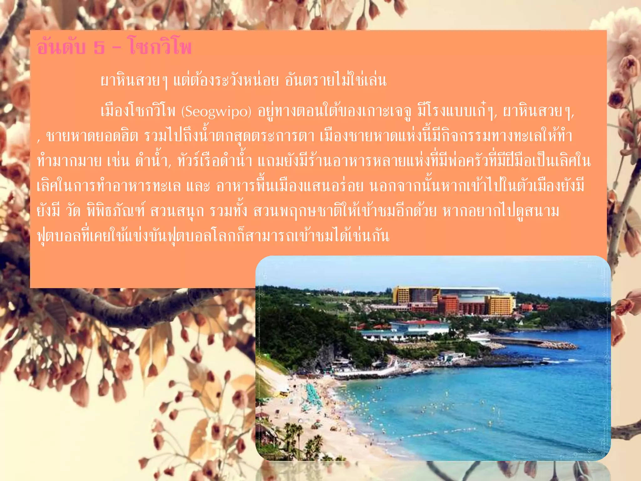 อันดับ 5 – โซกวิโพ
ผาหินสวยๆ แต่ต้องระวังหน่อย อันตรายไม่ใช่เล่น
เมืองโซกวิโพ (Seogwipo) อยู่ทางตอนใต้ของเกาะเจจู มีโรงแบบเก๋ๆ,
ผาหินสวยๆ, ชายหาดยอดฮิต รวมไปถึงน่้าตกสุดตระการตา เมืองชายหาดแห่งนี้มี
กิจกรรมทางทะเลให้ท่ามากมาย เช่น ด่าน่้า, ทัวร์เรือด่าน่้า แถมยังมีร้านอาหาร
หลายแห่งที่มีพ่อครัวที่มีฝีมือเป็นเลิศในการท่าอาหารทะเล และ อาหารพื้นเมือง
แสนอร่อย นอกจากนั้นหากเข้าไปในตัวเมืองยังมี วัด พิพิธภัณฑ์ สวนสนุก รวมทั้ง
สวนพฤกษชาติให้เข้าชมอีกด้วย หากอยากไปดูสนามฟุตบอลที่เคยใช้แข่งขันฟุตบอล
โลกก็สามารถเข้าชมได้เช่นกัน
 