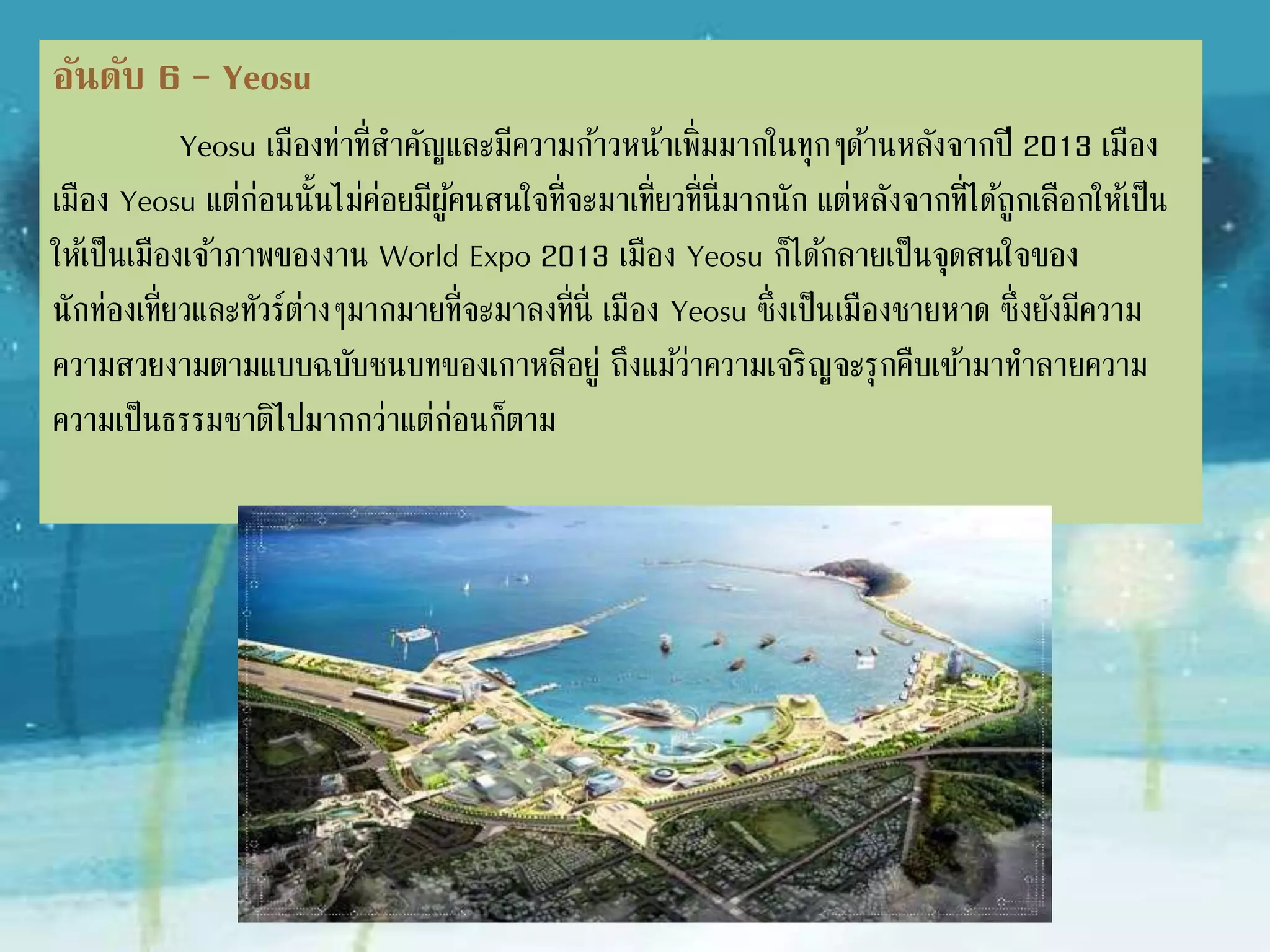 อันดับ 6 – Yeosu
Yeosu เมืองท่าที่ส่าคัญและมีความก้าวหน้าเพิ่มมากในทุกๆด้านหลังจากปี
2013 เมือง Yeosu แต่ก่อนนั้นไม่ค่อยมีผู้คนสนใจที่จะมาเที่ยวที่นี่มากนัก แต่
หลังจากที่ได้ถูกเลือกให้เป็นเมืองเจ้าภาพของงาน World Expo 2013 เมือง
Yeosu ก็ได้กลายเป็นจุดสนใจของนักท่องเที่ยวและทัวร์ต่างๆมากมายที่จะมาลงที่นี่
เมือง Yeosu ซึ่งเป็นเมืองชายหาด ซึ่งยังมีความสวยงามตามแบบฉบับชนบทของ
เกาหลีอยู่ ถึงแม้ว่าความเจริญจะรุกคืบเข้ามาท่าลายความเป็นธรรมชาติไปมากกว่า
แต่ก่อนก็ตาม
 