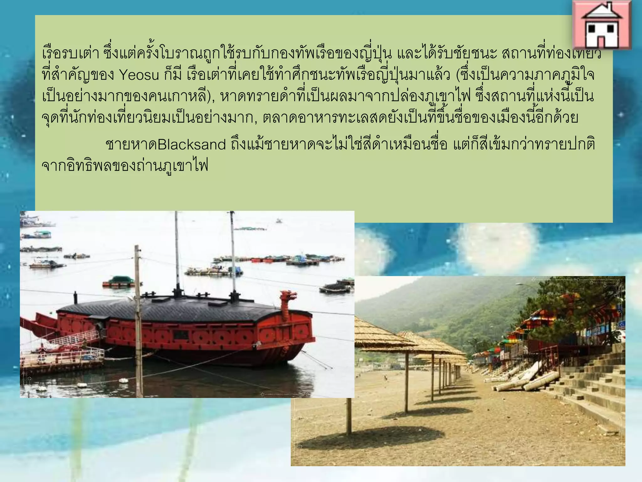 เรือรบเต่า ซึ่งแต่ครั้งโบราณถูกใช้รบกับกองทัพเรือของญี่ปุ่น และได้รับชัยชนะ
สถานที่ท่องเที่ยวที่ส่าคัญของ Yeosu ก็มี เรือเต่าที่เคยใช้ท่าศึกชนะทัพเรือญี่ปุ่น
มาแล้ว (ซึ่งเป็นความภาคภูมิใจเป็นอย่างมากของคนเกาหลี), หาดทรายด่าที่เป็นผล
มาจากปล่องภูเขาไฟ ซึ่งสถานที่แห่งนี้เป็นจุดที่นักท่องเที่ยวนิยมเป็นอย่างมาก, ตลาด
อาหารทะเลสดยังเป็นที่ขึ้นชื่อของเมืองนี้อีกด้วย
ชายหาดBlacksand ถึงแม้ชายหาดจะไม่ใช่สีด่าเหมือนชื่อ แต่ก็สีเข้มกว่า
ทรายปกติจากอิทธิพลของถ่านภูเขาไฟ
 